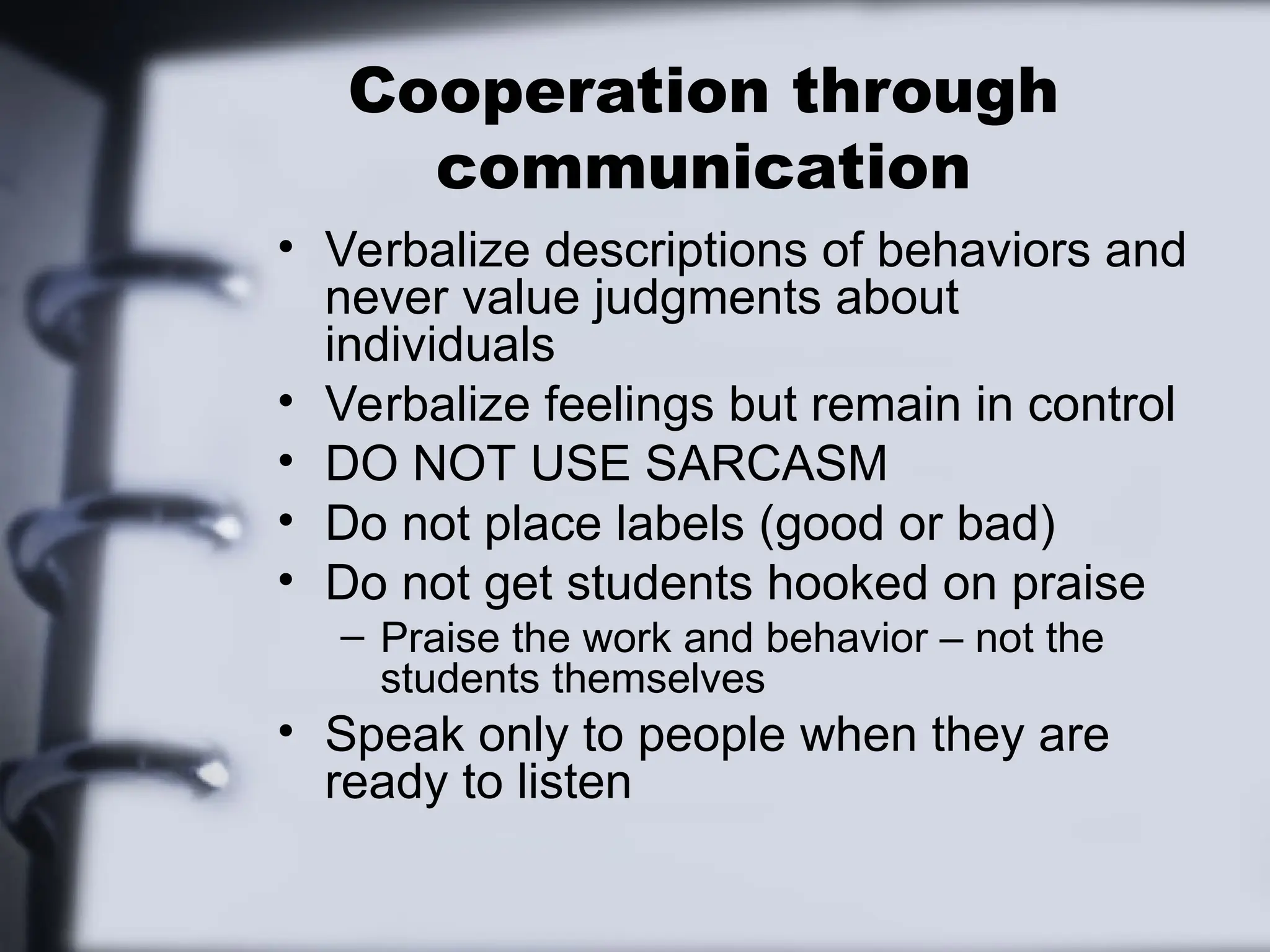 Cooperation through
communication
• Verbalize descriptions of behaviors and
never value judgments about
individuals
• Verbalize feelings but remain in control
• DO NOT USE SARCASM
• Do not place labels (good or bad)
• Do not get students hooked on praise
– Praise the work and behavior – not the
students themselves
• Speak only to people when they are
ready to listen
 