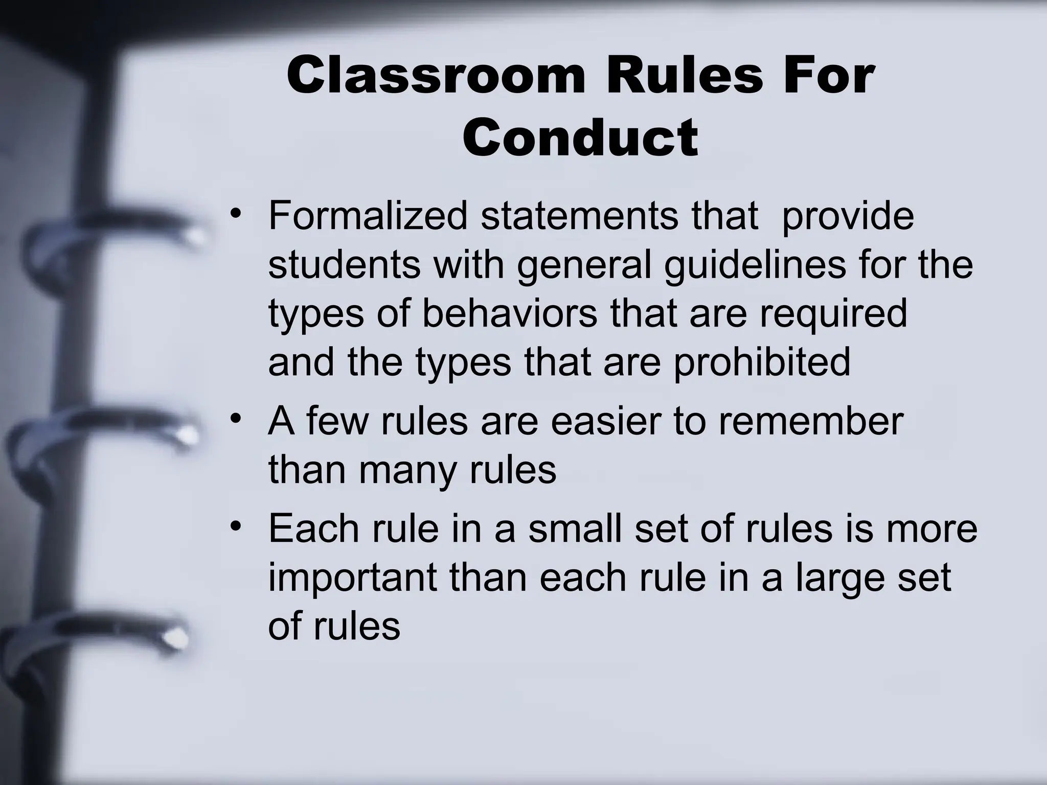 Classroom Rules For
Conduct
• Formalized statements that provide
students with general guidelines for the
types of behaviors that are required
and the types that are prohibited
• A few rules are easier to remember
than many rules
• Each rule in a small set of rules is more
important than each rule in a large set
of rules
 