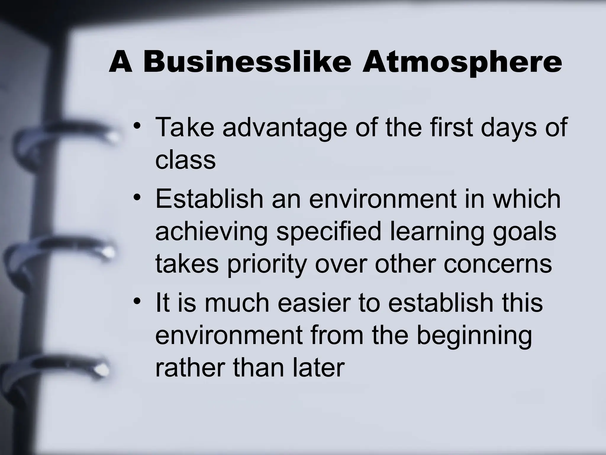 A Businesslike Atmosphere
• Take advantage of the first days of
class
• Establish an environment in which
achieving specified learning goals
takes priority over other concerns
• It is much easier to establish this
environment from the beginning
rather than later
 