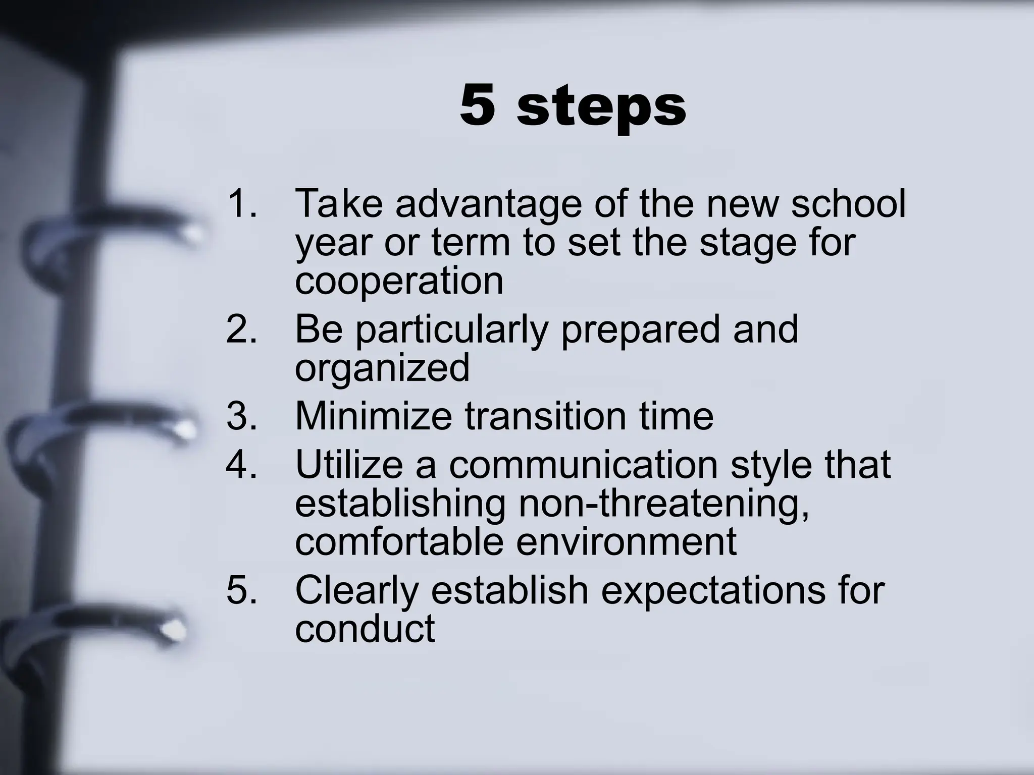 5 steps
1. Take advantage of the new school
year or term to set the stage for
cooperation
2. Be particularly prepared and
organized
3. Minimize transition time
4. Utilize a communication style that
establishing non-threatening,
comfortable environment
5. Clearly establish expectations for
conduct
 