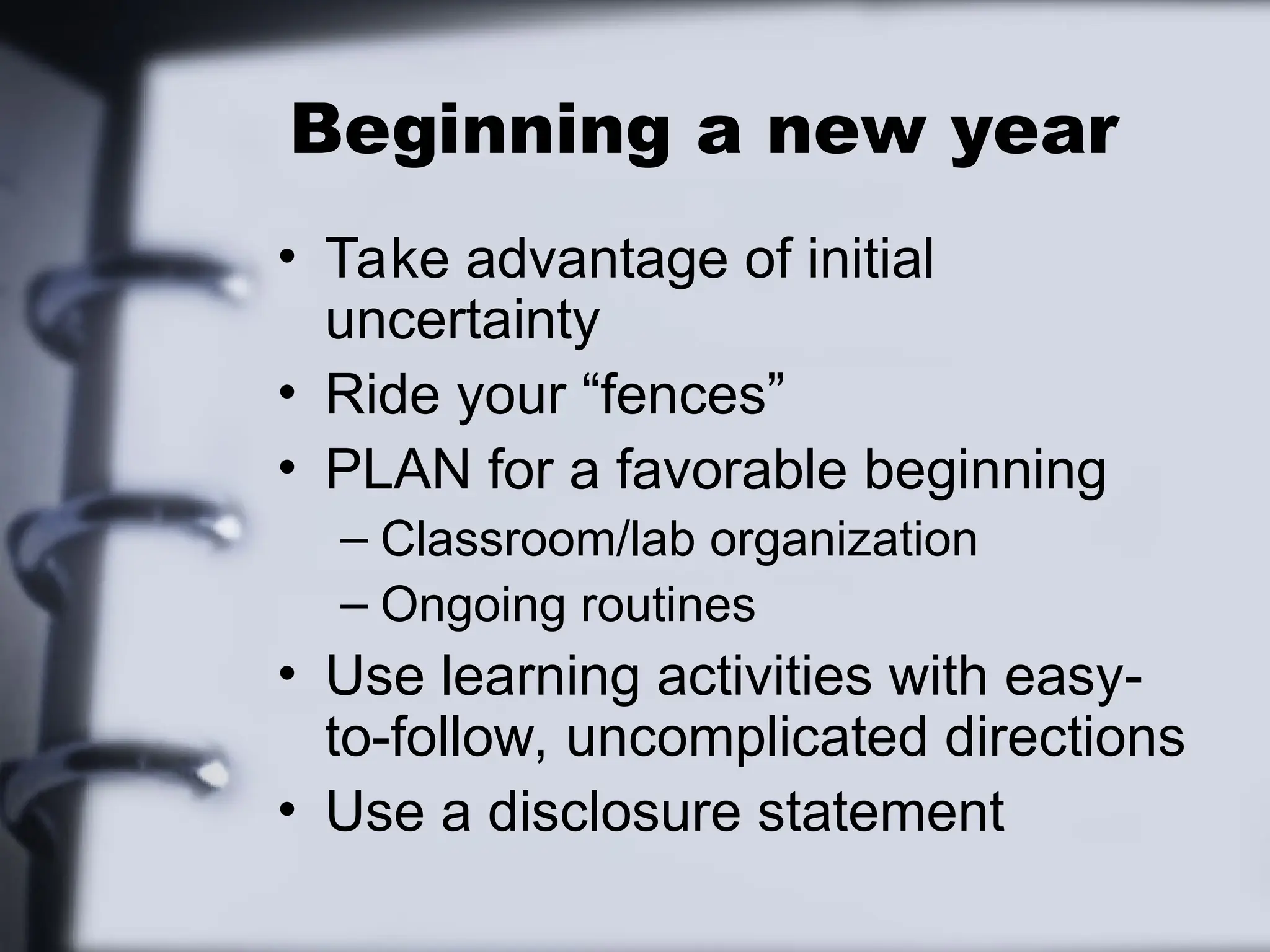 Beginning a new year
• Take advantage of initial
uncertainty
• Ride your “fences”
• PLAN for a favorable beginning
– Classroom/lab organization
– Ongoing routines
• Use learning activities with easy-
to-follow, uncomplicated directions
• Use a disclosure statement
 