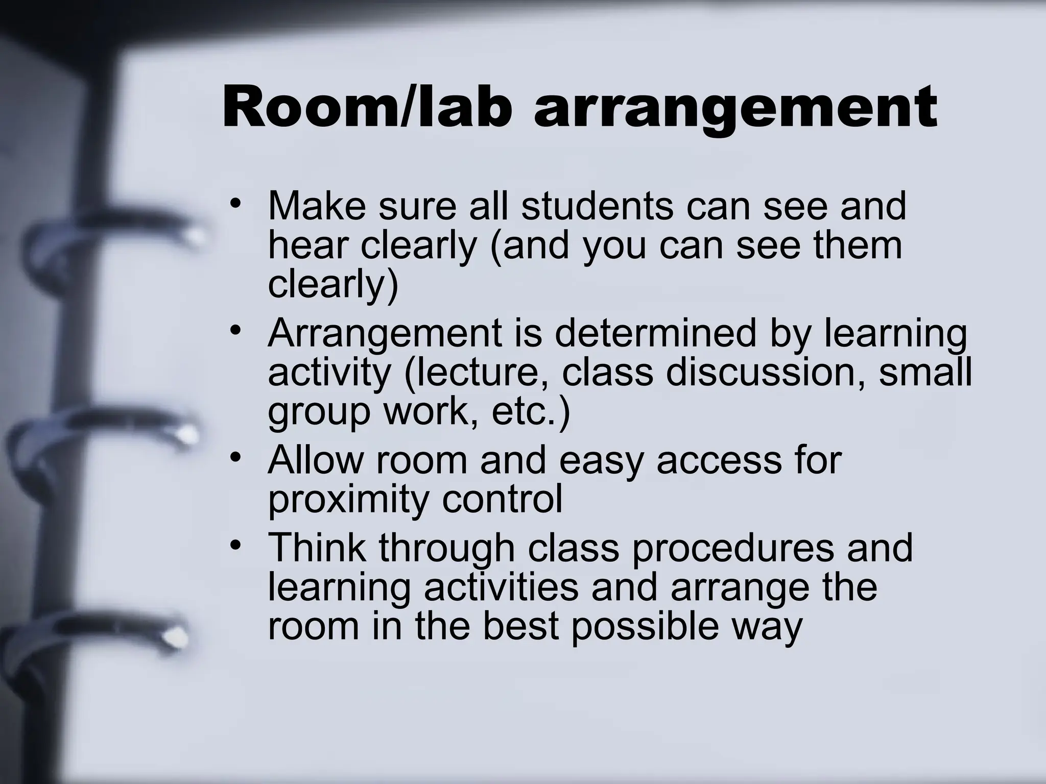 Room/lab arrangement
• Make sure all students can see and
hear clearly (and you can see them
clearly)
• Arrangement is determined by learning
activity (lecture, class discussion, small
group work, etc.)
• Allow room and easy access for
proximity control
• Think through class procedures and
learning activities and arrange the
room in the best possible way
 