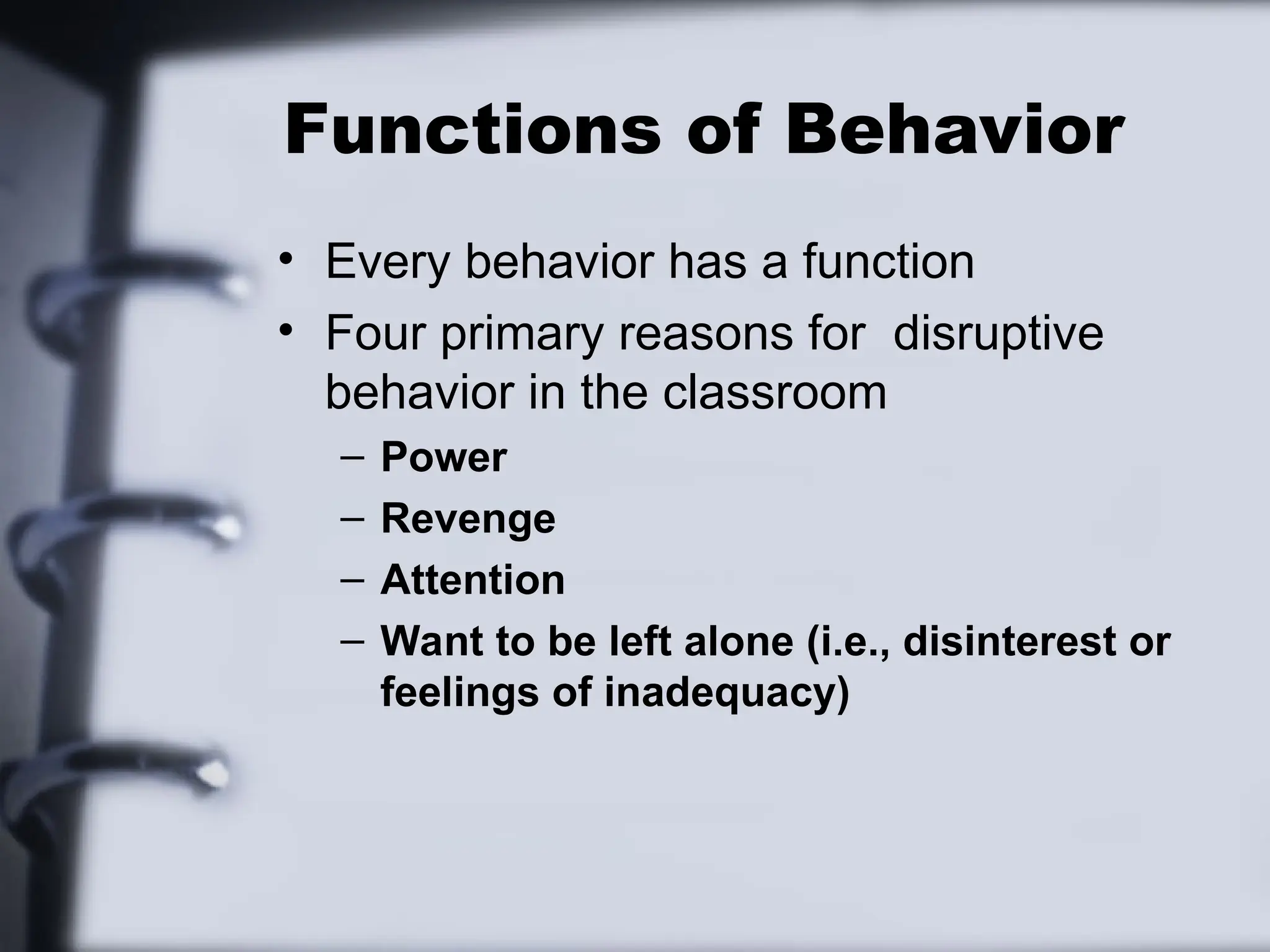 Functions of Behavior
• Every behavior has a function
• Four primary reasons for disruptive
behavior in the classroom
– Power
– Revenge
– Attention
– Want to be left alone (i.e., disinterest or
feelings of inadequacy)
 