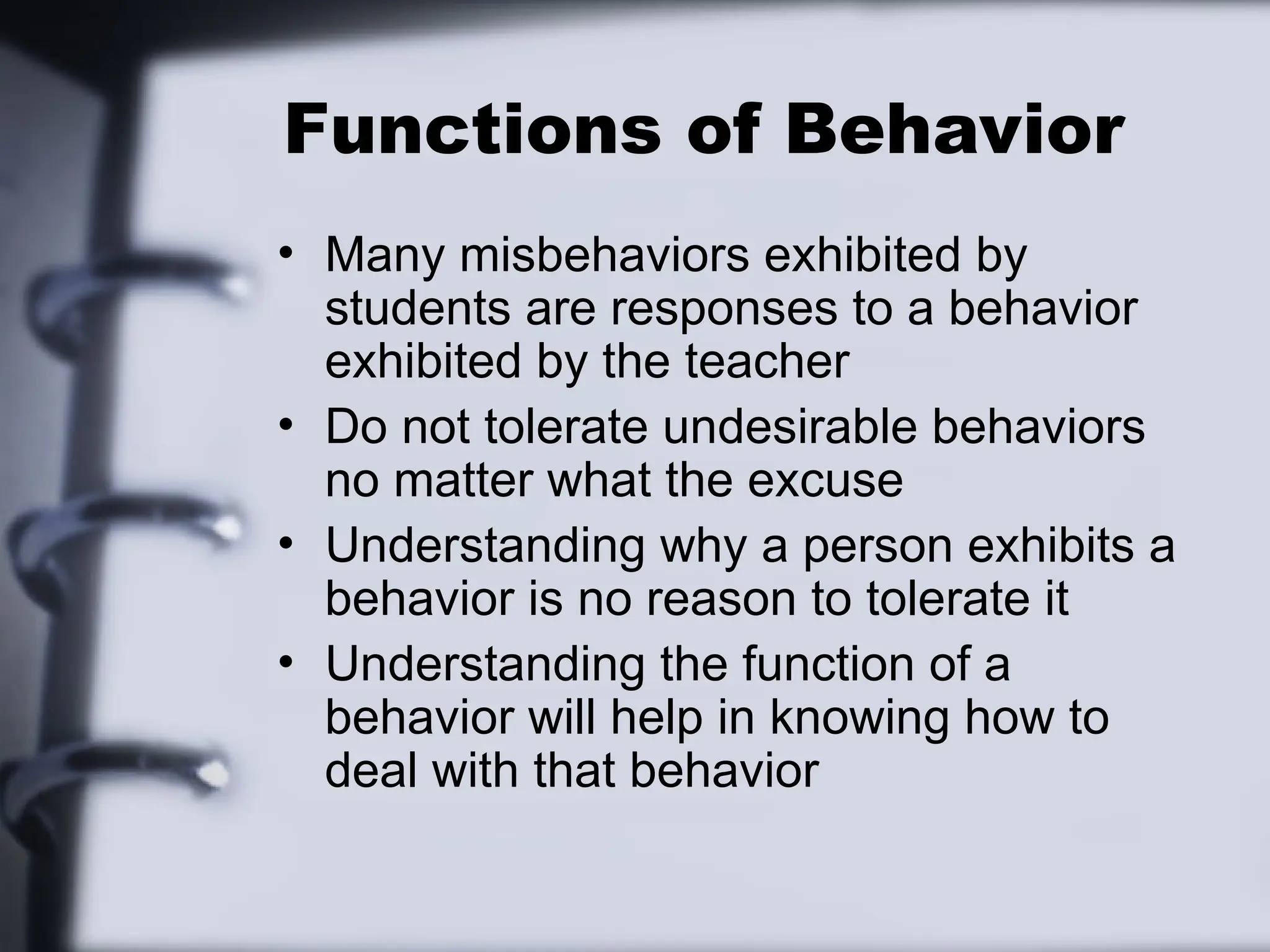 Functions of Behavior
• Many misbehaviors exhibited by
students are responses to a behavior
exhibited by the teacher
• Do not tolerate undesirable behaviors
no matter what the excuse
• Understanding why a person exhibits a
behavior is no reason to tolerate it
• Understanding the function of a
behavior will help in knowing how to
deal with that behavior
 
