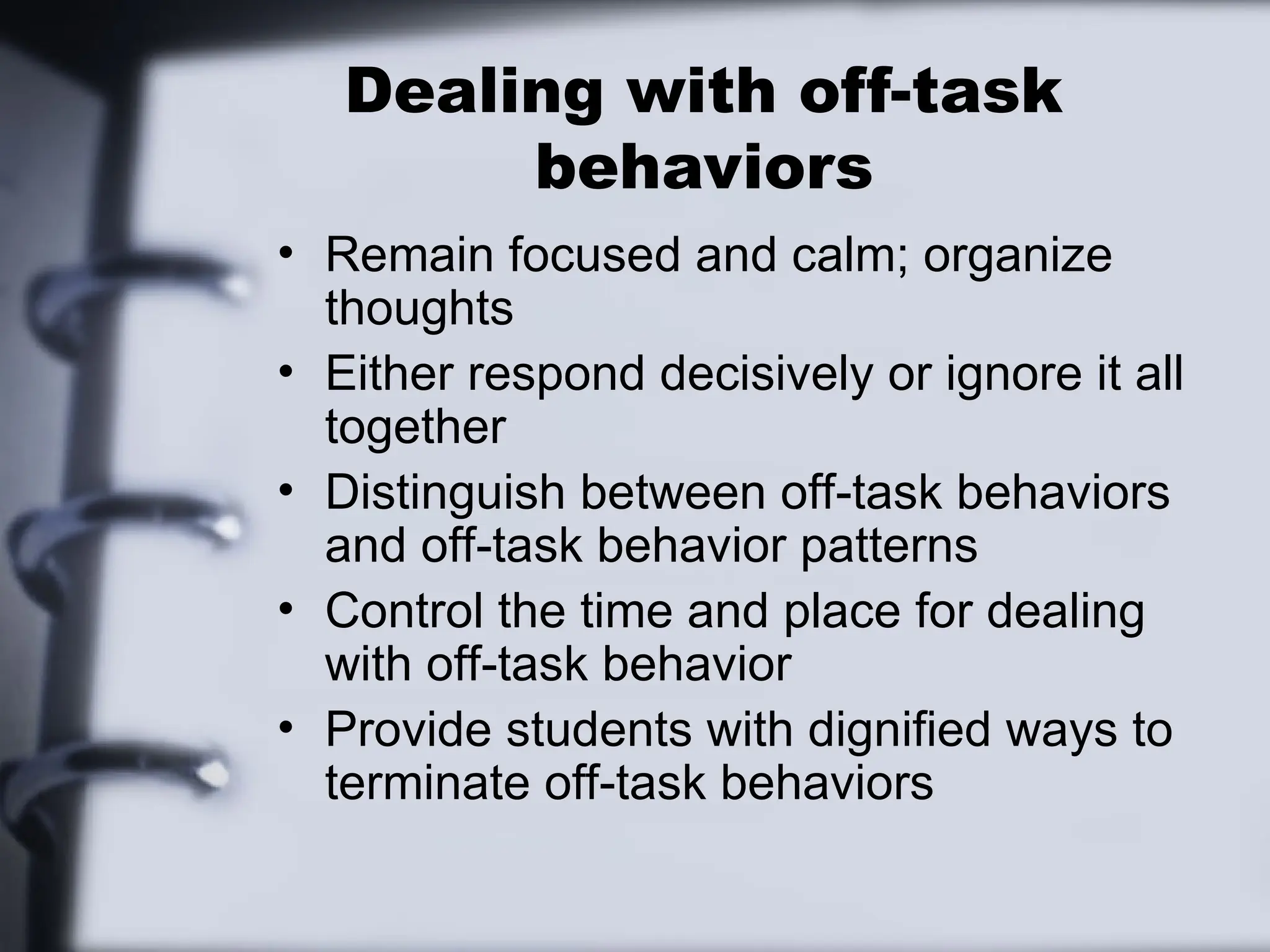 Dealing with off-task
behaviors
• Remain focused and calm; organize
thoughts
• Either respond decisively or ignore it all
together
• Distinguish between off-task behaviors
and off-task behavior patterns
• Control the time and place for dealing
with off-task behavior
• Provide students with dignified ways to
terminate off-task behaviors
 