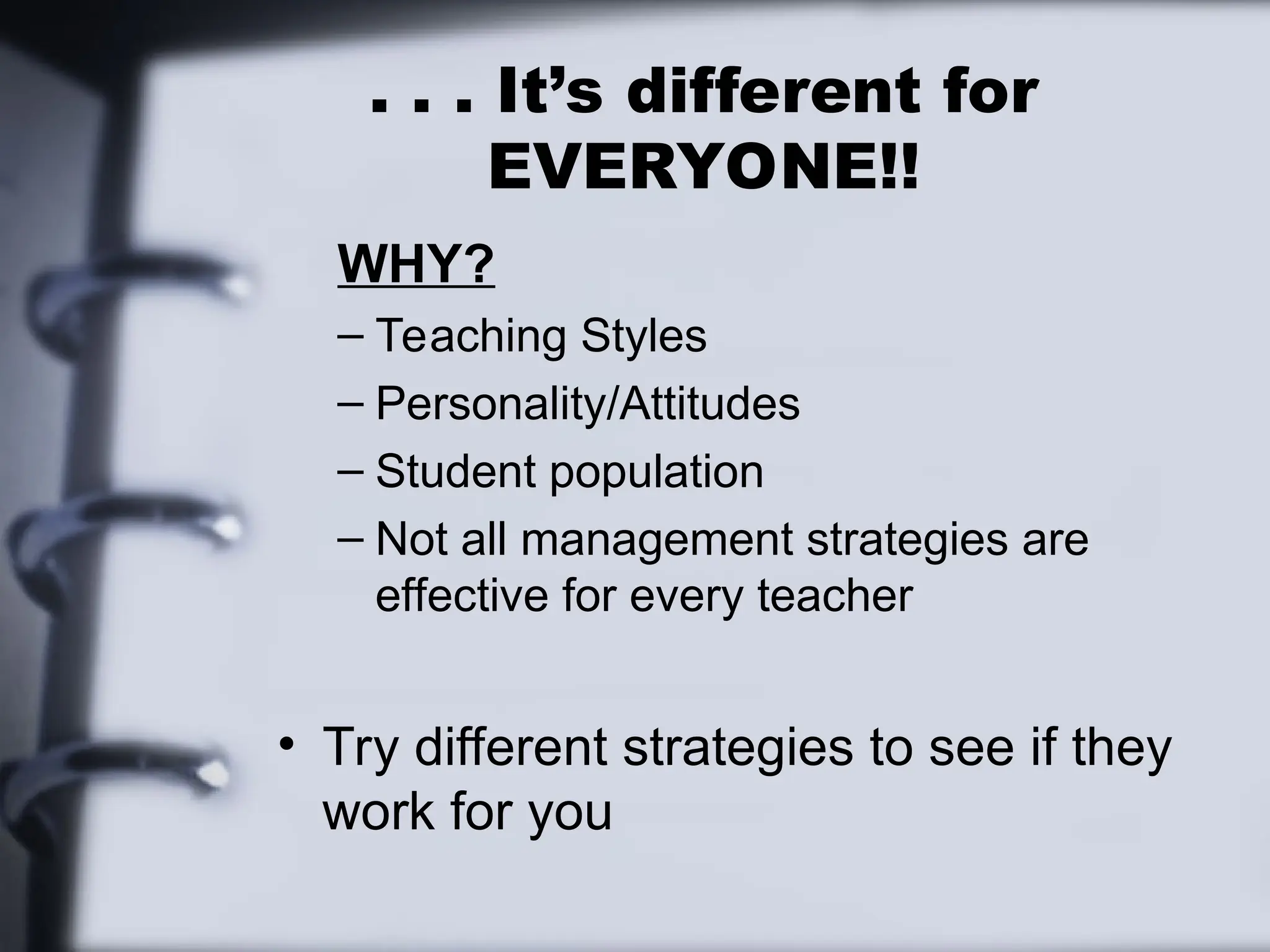 . . . It’s different for
EVERYONE!!
WHY?
– Teaching Styles
– Personality/Attitudes
– Student population
– Not all management strategies are
effective for every teacher
• Try different strategies to see if they
work for you
 