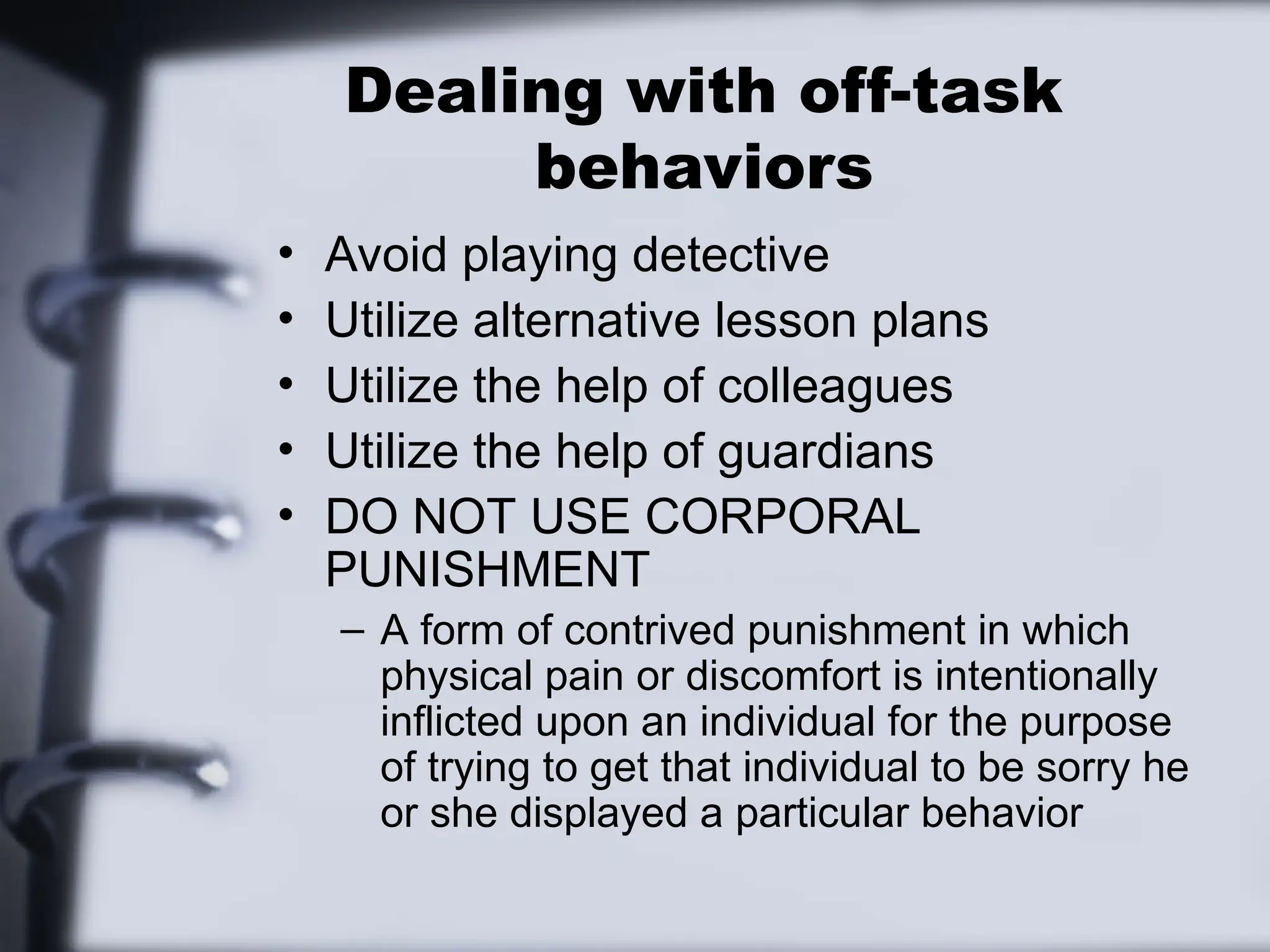 Dealing with off-task
behaviors
• Avoid playing detective
• Utilize alternative lesson plans
• Utilize the help of colleagues
• Utilize the help of guardians
• DO NOT USE CORPORAL
PUNISHMENT
– A form of contrived punishment in which
physical pain or discomfort is intentionally
inflicted upon an individual for the purpose
of trying to get that individual to be sorry he
or she displayed a particular behavior
 