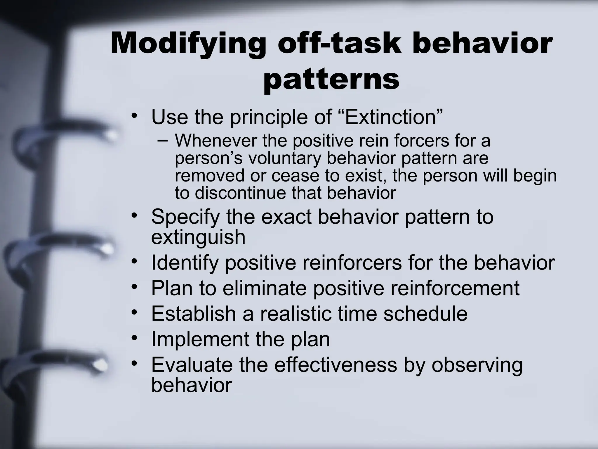 Modifying off-task behavior
patterns
• Use the principle of “Extinction”
– Whenever the positive rein forcers for a
person’s voluntary behavior pattern are
removed or cease to exist, the person will begin
to discontinue that behavior
• Specify the exact behavior pattern to
extinguish
• Identify positive reinforcers for the behavior
• Plan to eliminate positive reinforcement
• Establish a realistic time schedule
• Implement the plan
• Evaluate the effectiveness by observing
behavior
 