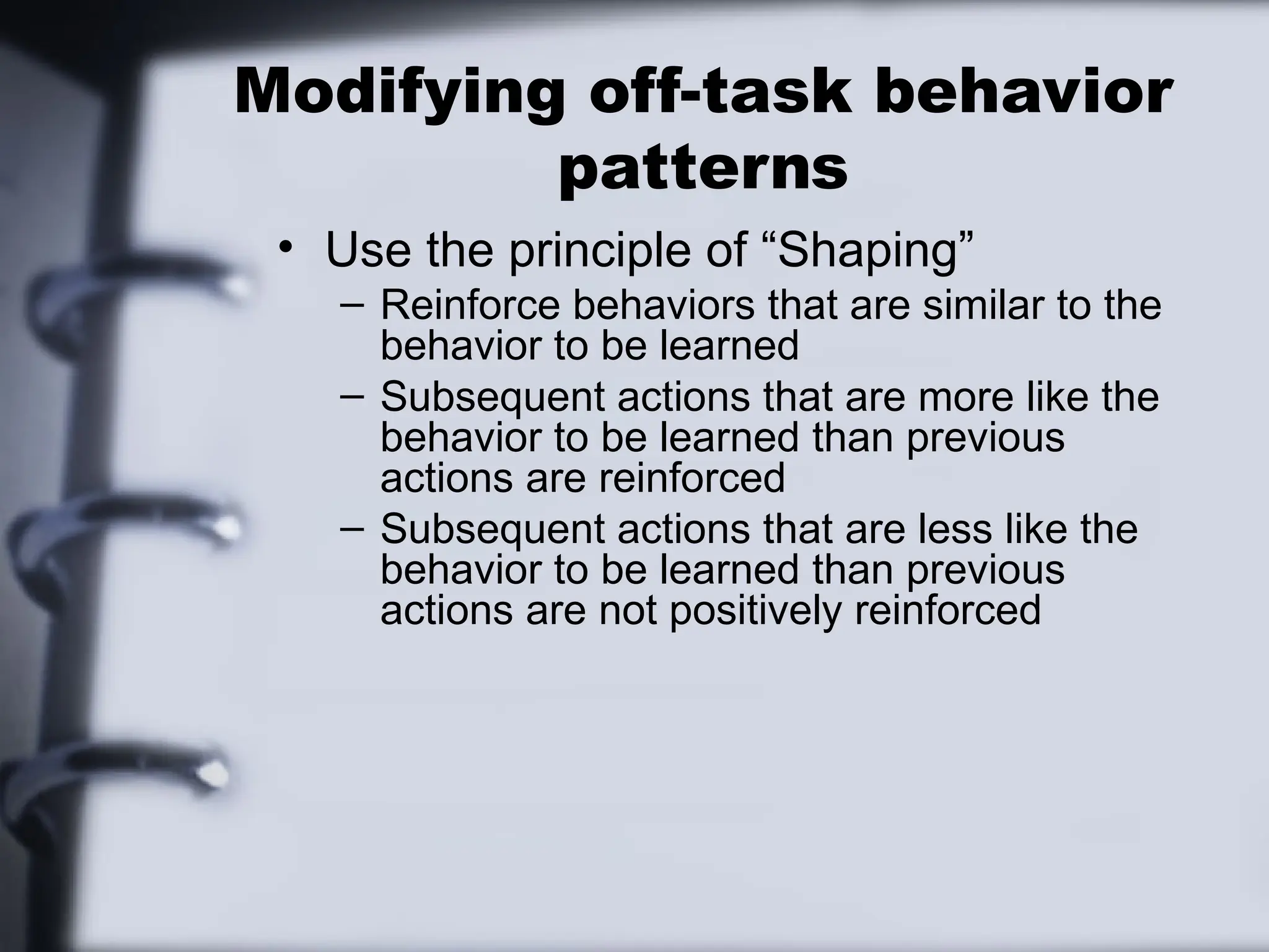 Modifying off-task behavior
patterns
• Use the principle of “Shaping”
– Reinforce behaviors that are similar to the
behavior to be learned
– Subsequent actions that are more like the
behavior to be learned than previous
actions are reinforced
– Subsequent actions that are less like the
behavior to be learned than previous
actions are not positively reinforced
 