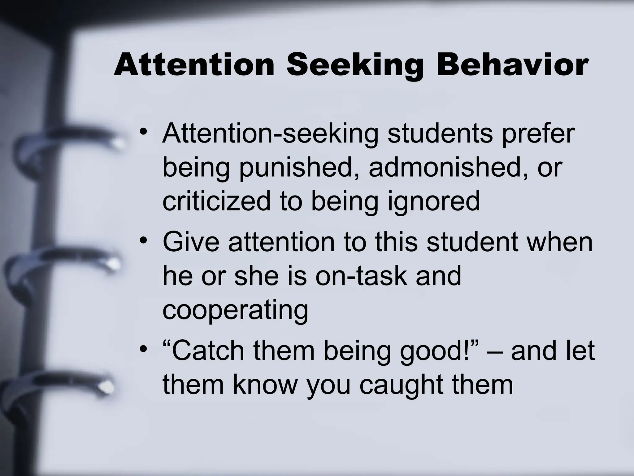 Attention Seeking Behavior
• Attention-seeking students prefer
being punished, admonished, or
criticized to being ignored
• Give attention to this student when
he or she is on-task and
cooperating
• “Catch them being good!” – and let
them know you caught them
 