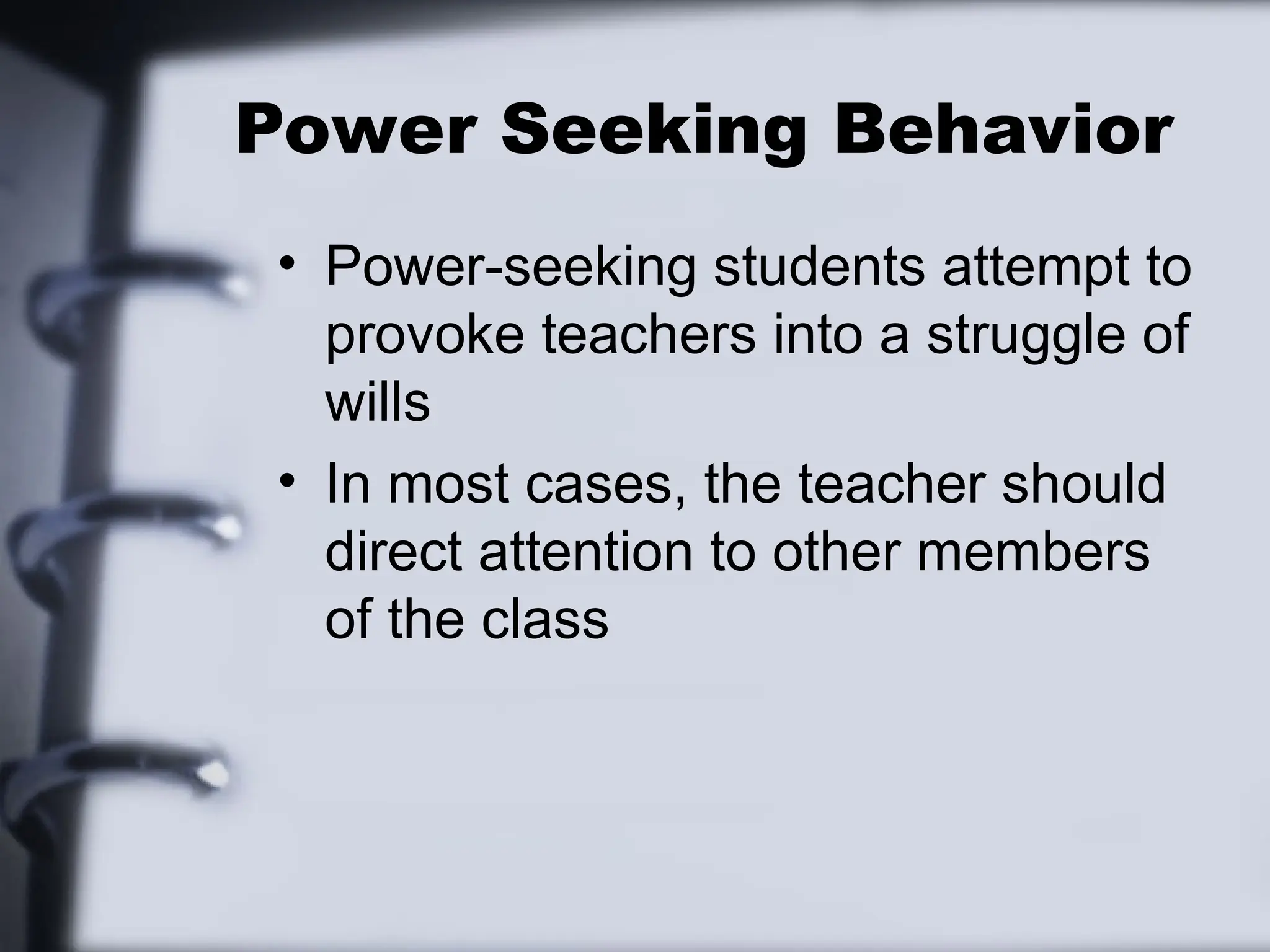 Power Seeking Behavior
• Power-seeking students attempt to
provoke teachers into a struggle of
wills
• In most cases, the teacher should
direct attention to other members
of the class
 