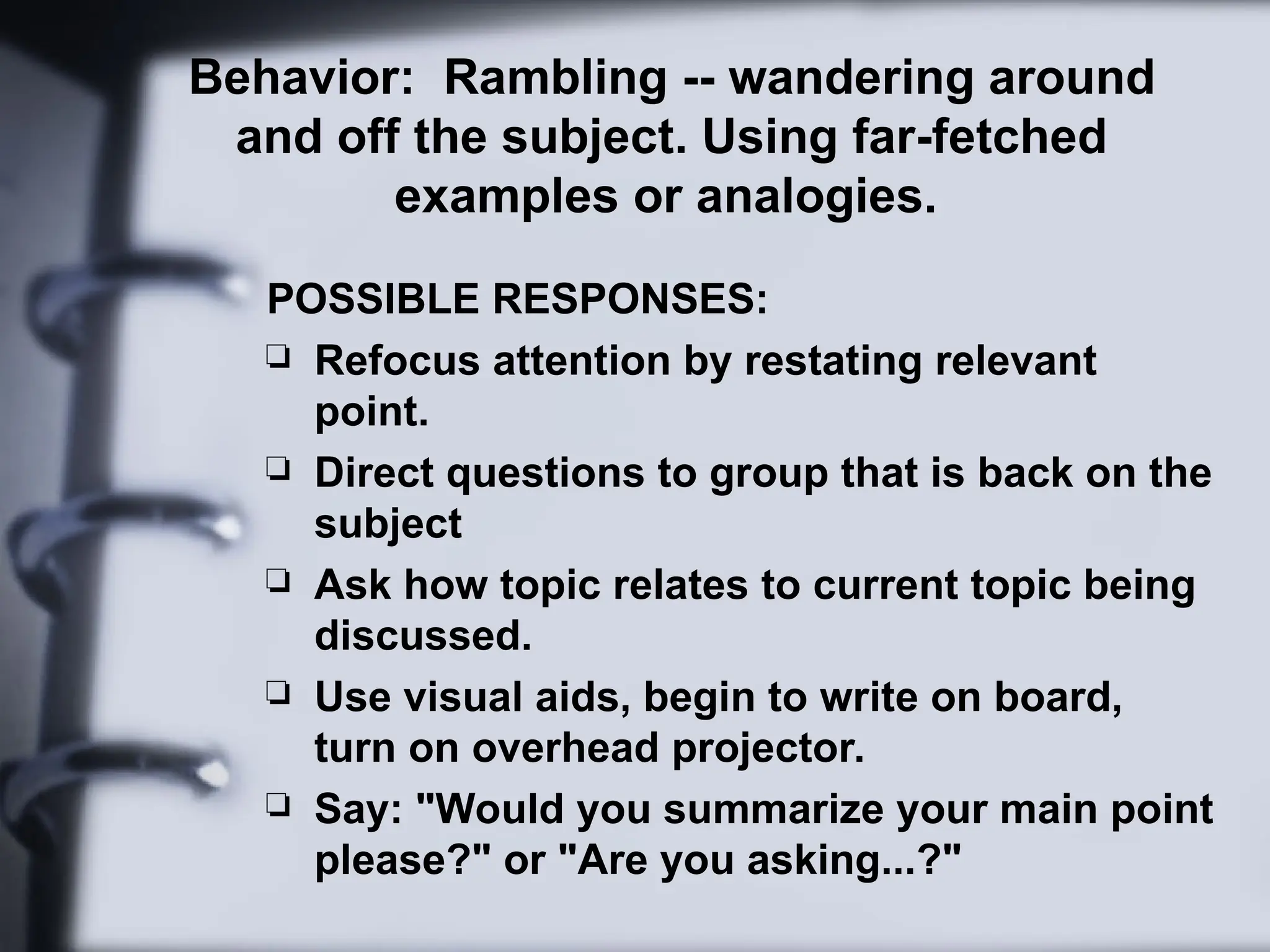 Behavior: Rambling -- wandering around
and off the subject. Using far-fetched
examples or analogies.
POSSIBLE RESPONSES:
 Refocus attention by restating relevant
point.
 Direct questions to group that is back on the
subject
 Ask how topic relates to current topic being
discussed.
 Use visual aids, begin to write on board,
turn on overhead projector.
 Say: "Would you summarize your main point
please?" or "Are you asking...?"
 