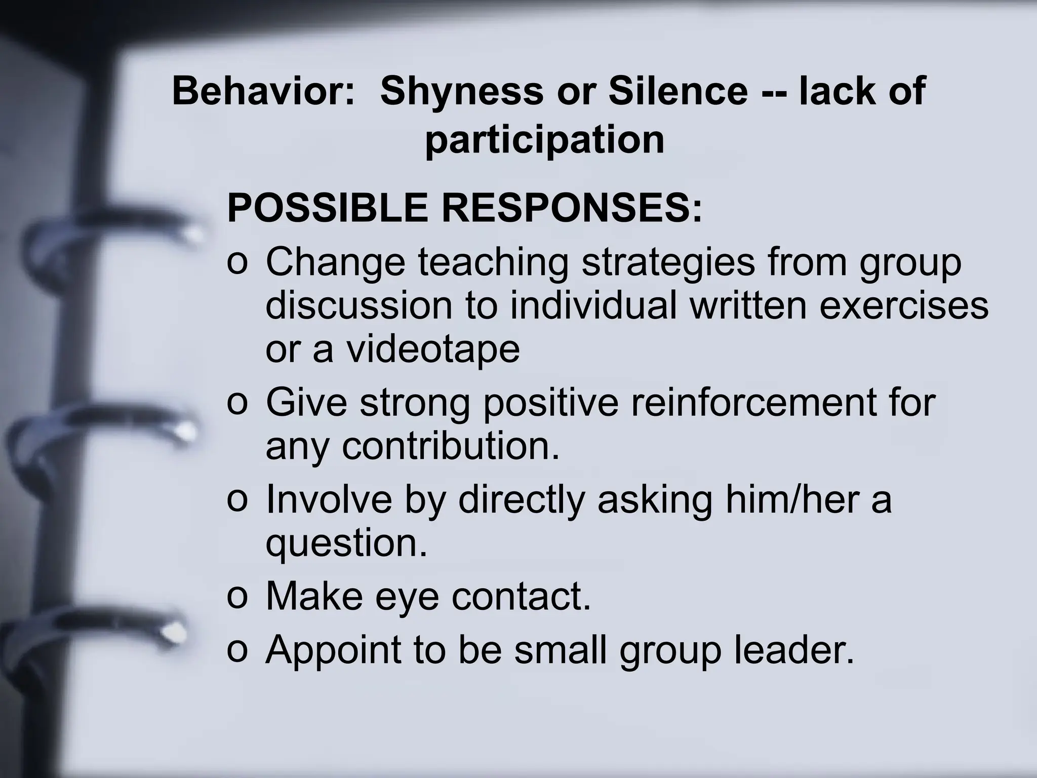 Behavior: Shyness or Silence -- lack of
participation
POSSIBLE RESPONSES:
o Change teaching strategies from group
discussion to individual written exercises
or a videotape
o Give strong positive reinforcement for
any contribution.
o Involve by directly asking him/her a
question.
o Make eye contact.
o Appoint to be small group leader.
 