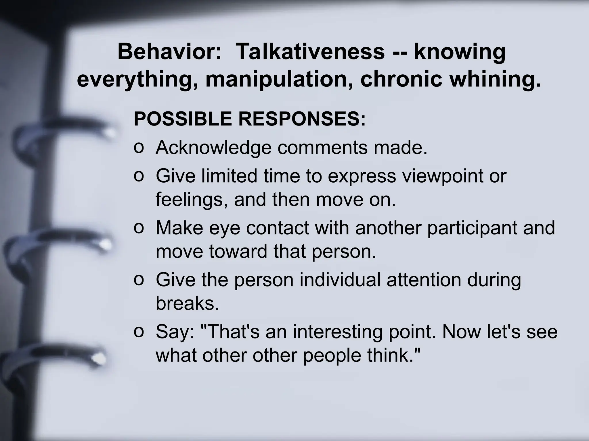 Behavior: Talkativeness -- knowing
everything, manipulation, chronic whining.
POSSIBLE RESPONSES:
o Acknowledge comments made.
o Give limited time to express viewpoint or
feelings, and then move on.
o Make eye contact with another participant and
move toward that person.
o Give the person individual attention during
breaks.
o Say: "That's an interesting point. Now let's see
what other other people think."
 