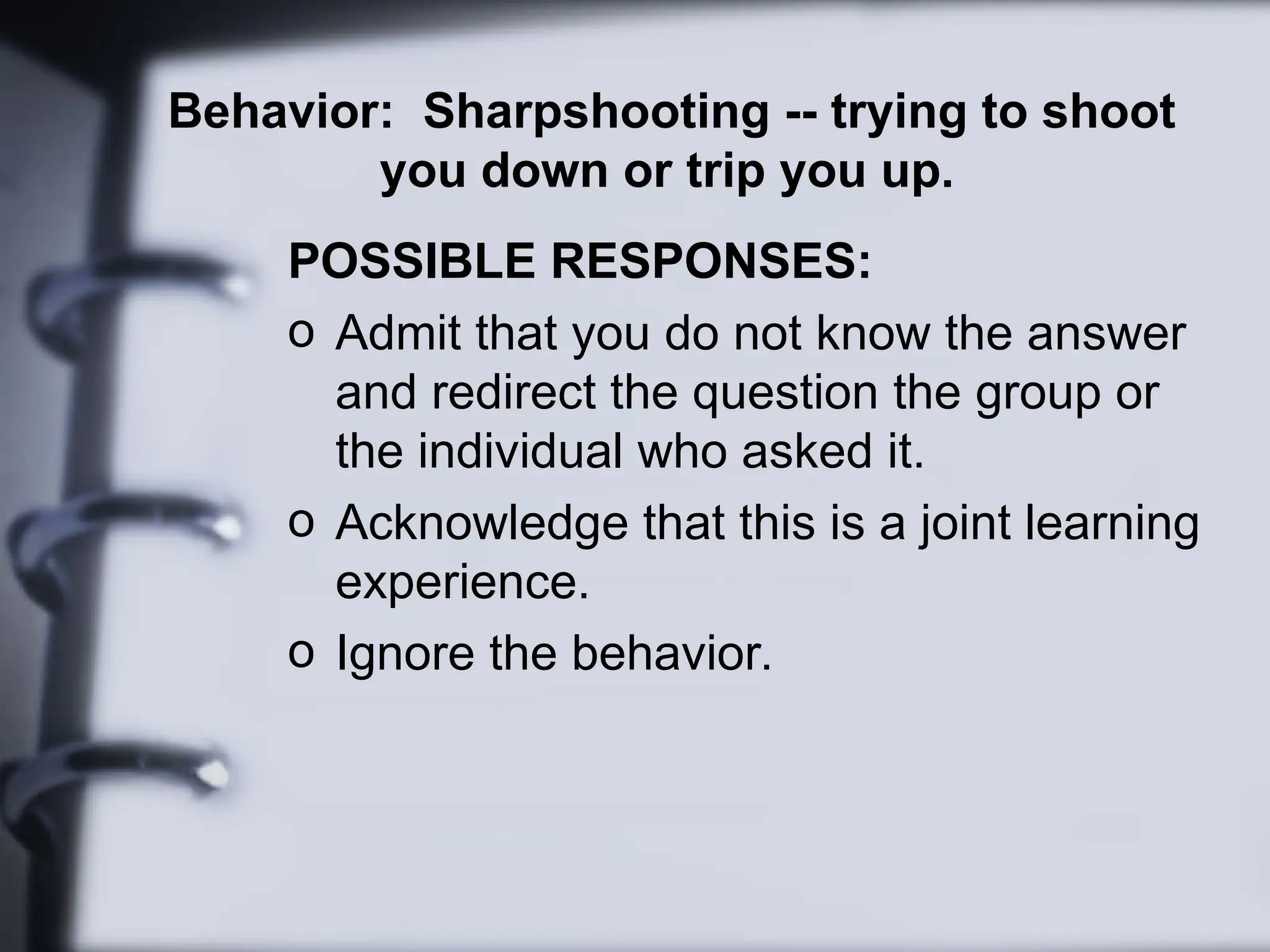 Behavior: Sharpshooting -- trying to shoot
you down or trip you up.
POSSIBLE RESPONSES:
o Admit that you do not know the answer
and redirect the question the group or
the individual who asked it.
o Acknowledge that this is a joint learning
experience.
o Ignore the behavior.
 