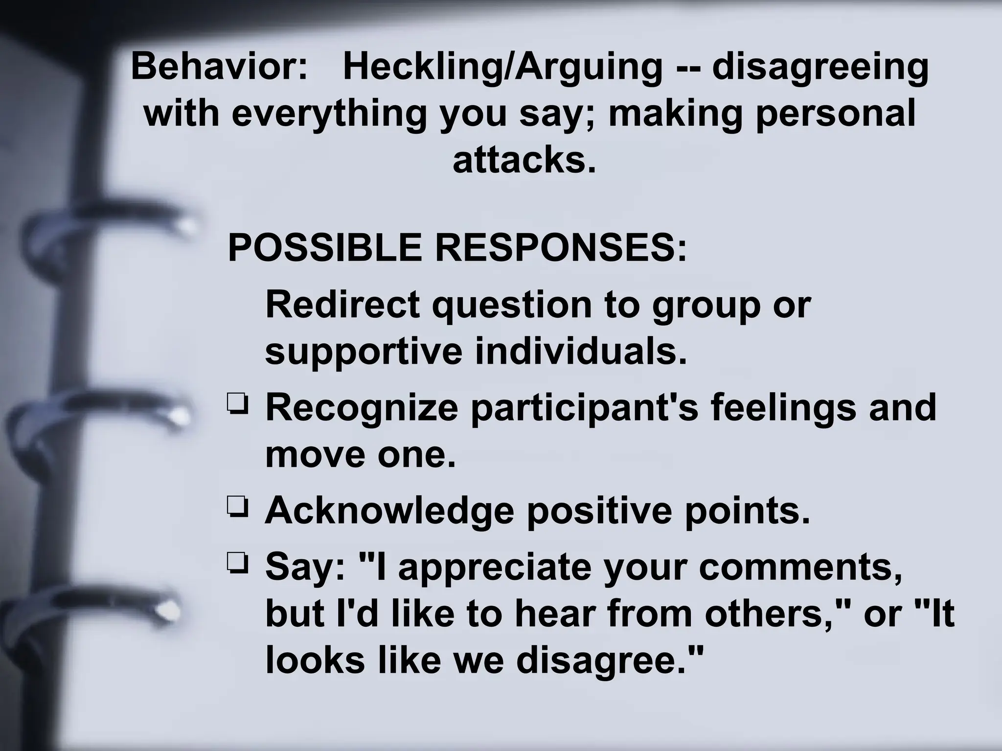 Behavior: Heckling/Arguing -- disagreeing
with everything you say; making personal
attacks.
POSSIBLE RESPONSES:
Redirect question to group or
supportive individuals.
 Recognize participant's feelings and
move one.
 Acknowledge positive points.
 Say: "I appreciate your comments,
but I'd like to hear from others," or "It
looks like we disagree."
 