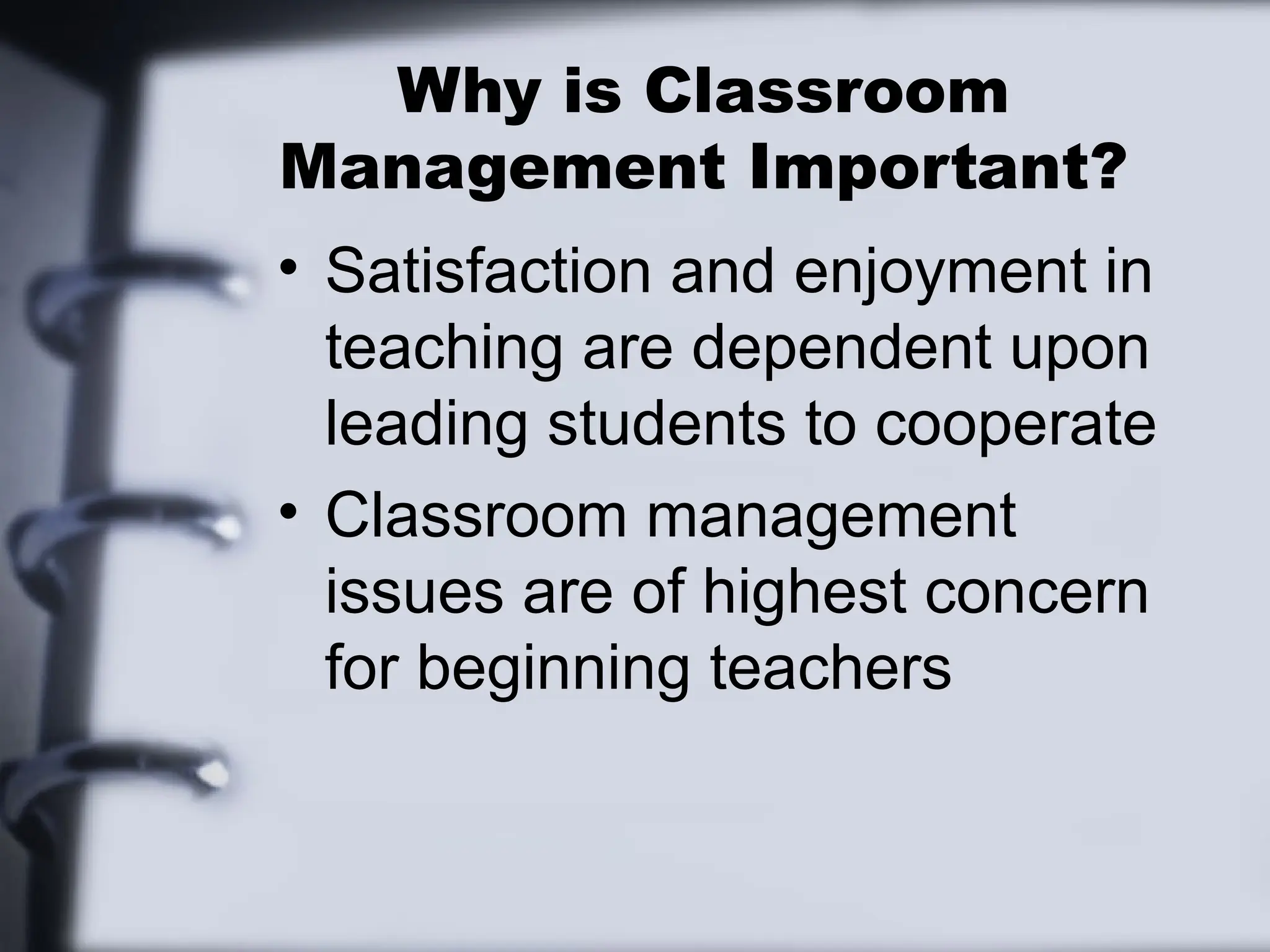 Why is Classroom
Management Important?
• Satisfaction and enjoyment in
teaching are dependent upon
leading students to cooperate
• Classroom management
issues are of highest concern
for beginning teachers
 