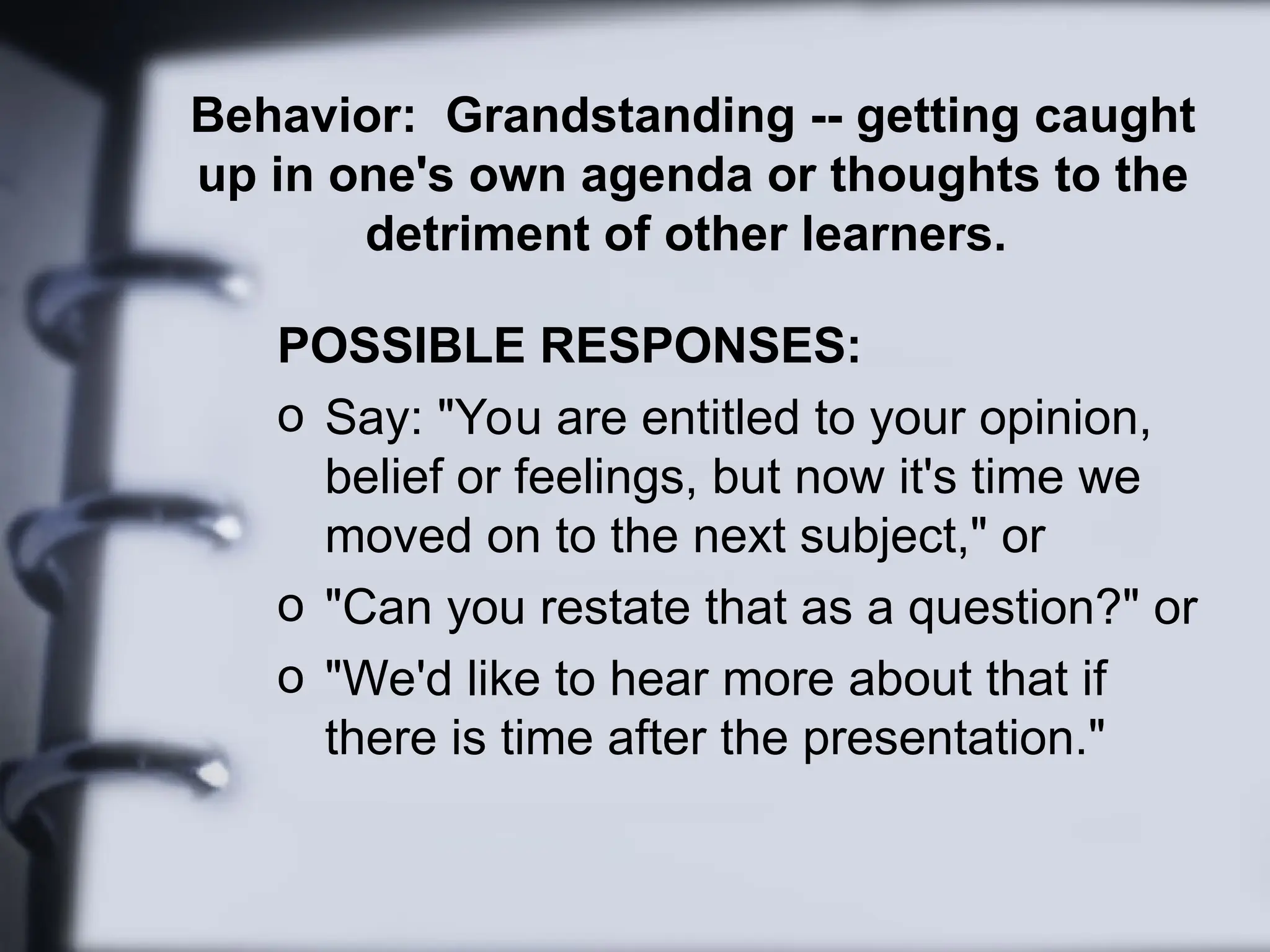 Behavior: Grandstanding -- getting caught
up in one's own agenda or thoughts to the
detriment of other learners.
POSSIBLE RESPONSES:
o Say: "You are entitled to your opinion,
belief or feelings, but now it's time we
moved on to the next subject," or
o "Can you restate that as a question?" or
o "We'd like to hear more about that if
there is time after the presentation."
 
