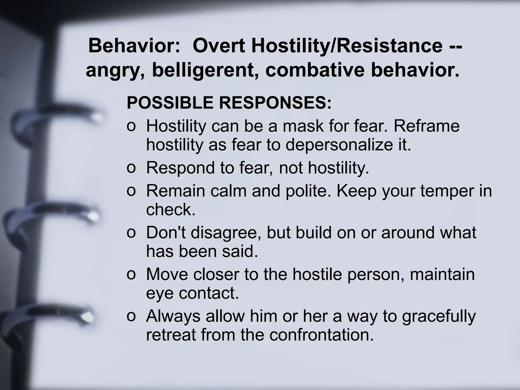 Behavior: Overt Hostility/Resistance --
angry, belligerent, combative behavior.
POSSIBLE RESPONSES:
o Hostility can be a mask for fear. Reframe
hostility as fear to depersonalize it.
o Respond to fear, not hostility.
o Remain calm and polite. Keep your temper in
check.
o Don't disagree, but build on or around what
has been said.
o Move closer to the hostile person, maintain
eye contact.
o Always allow him or her a way to gracefully
retreat from the confrontation.
 