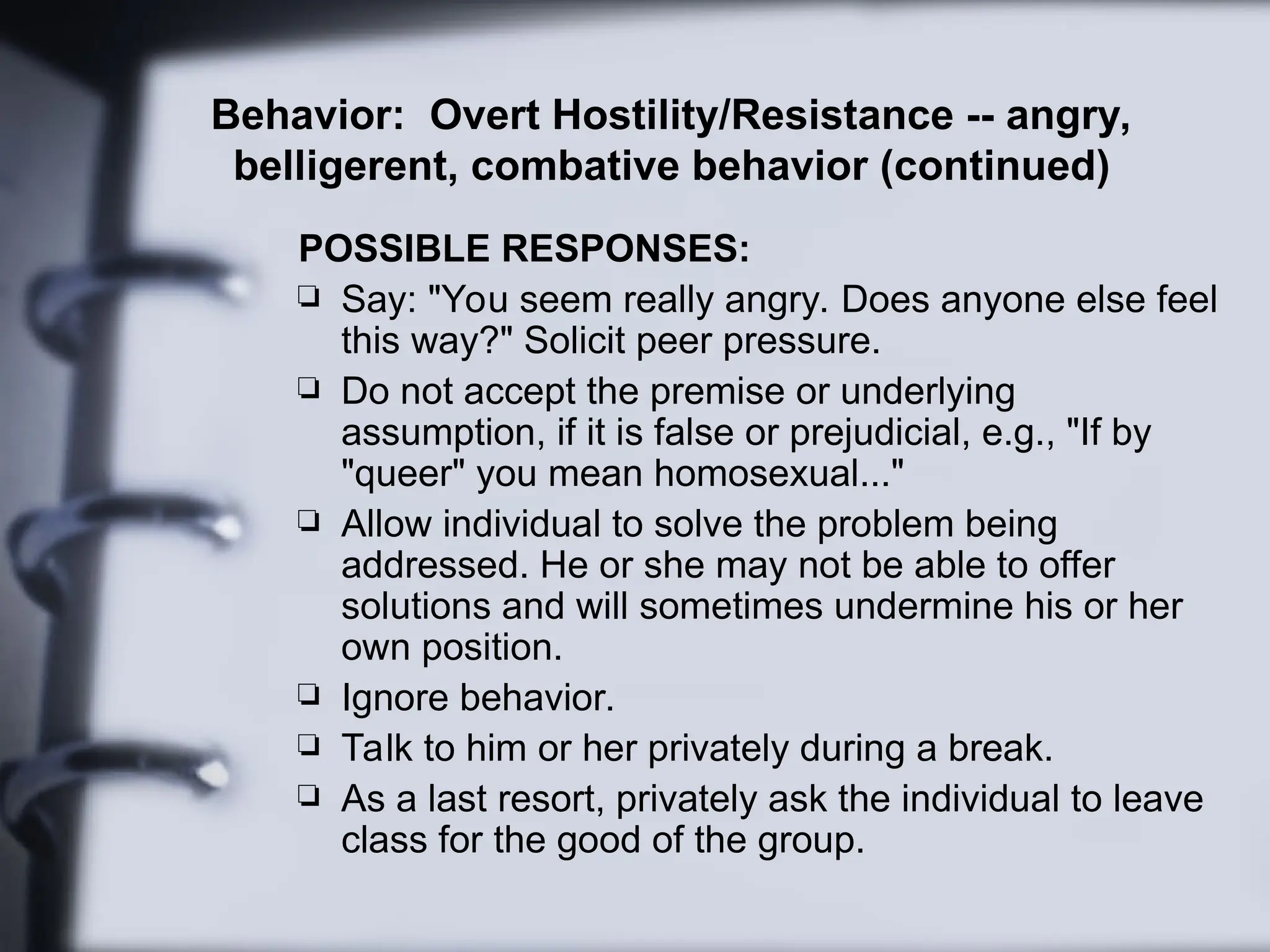 Behavior: Overt Hostility/Resistance -- angry,
belligerent, combative behavior (continued)
POSSIBLE RESPONSES:
 Say: "You seem really angry. Does anyone else feel
this way?" Solicit peer pressure.
 Do not accept the premise or underlying
assumption, if it is false or prejudicial, e.g., "If by
"queer" you mean homosexual..."
 Allow individual to solve the problem being
addressed. He or she may not be able to offer
solutions and will sometimes undermine his or her
own position.
 Ignore behavior.
 Talk to him or her privately during a break.
 As a last resort, privately ask the individual to leave
class for the good of the group.
 