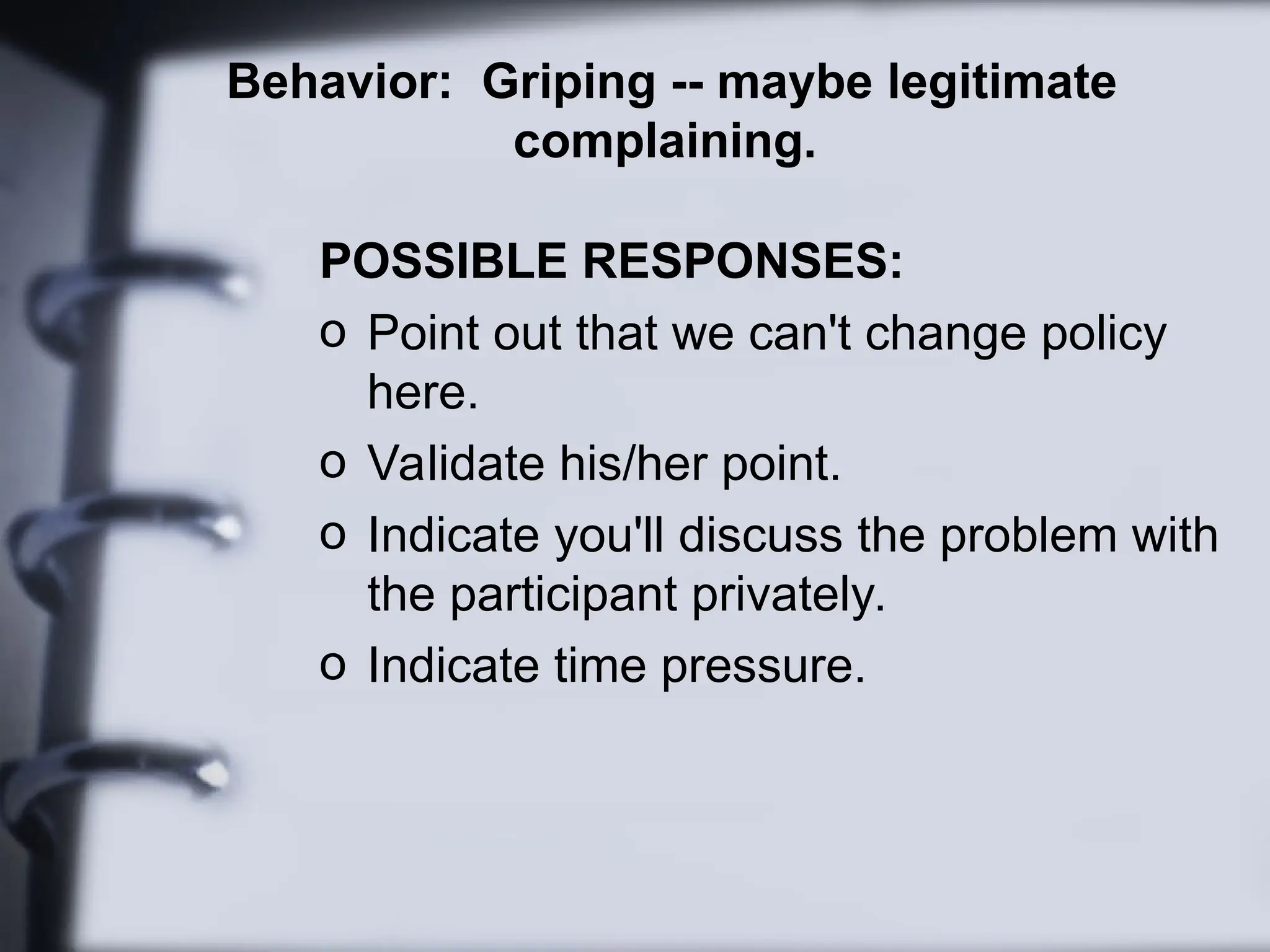 Behavior: Griping -- maybe legitimate
complaining.
POSSIBLE RESPONSES:
o Point out that we can't change policy
here.
o Validate his/her point.
o Indicate you'll discuss the problem with
the participant privately.
o Indicate time pressure.
 