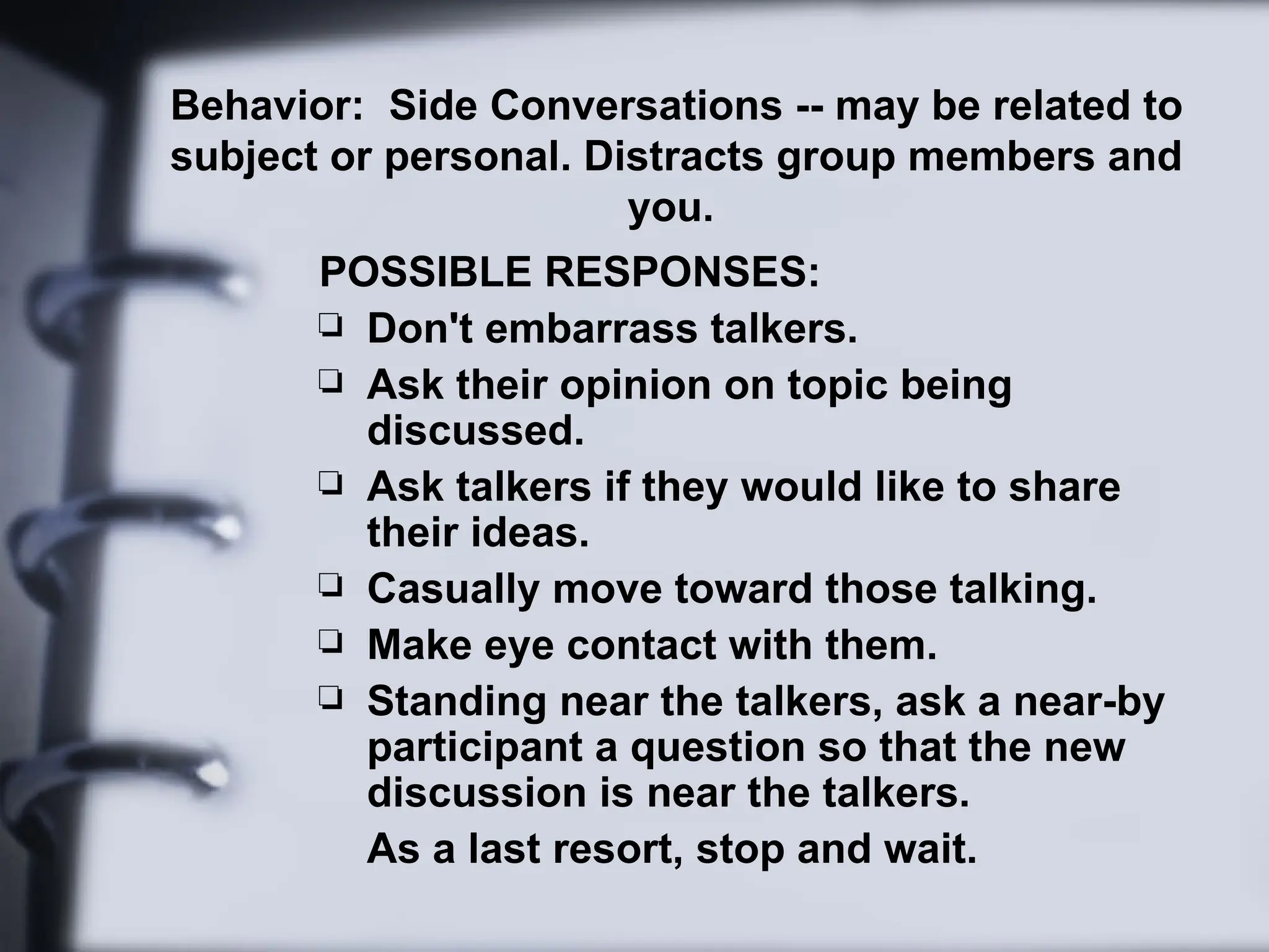 Behavior: Side Conversations -- may be related to
subject or personal. Distracts group members and
you.
POSSIBLE RESPONSES:
 Don't embarrass talkers.
 Ask their opinion on topic being
discussed.
 Ask talkers if they would like to share
their ideas.
 Casually move toward those talking.
 Make eye contact with them.
 Standing near the talkers, ask a near-by
participant a question so that the new
discussion is near the talkers.
As a last resort, stop and wait.
 