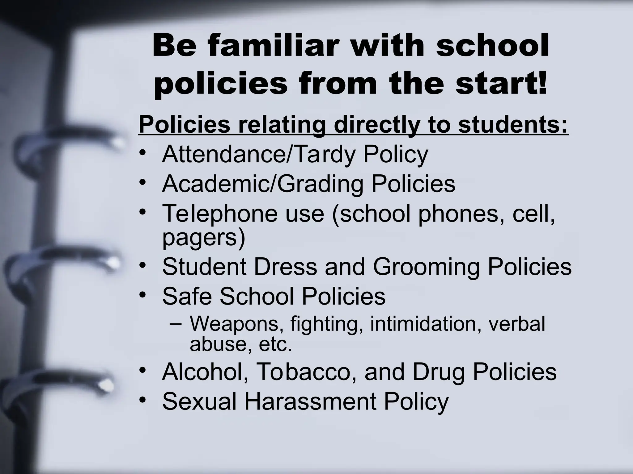 Be familiar with school
policies from the start!
Policies relating directly to students:
• Attendance/Tardy Policy
• Academic/Grading Policies
• Telephone use (school phones, cell,
pagers)
• Student Dress and Grooming Policies
• Safe School Policies
– Weapons, fighting, intimidation, verbal
abuse, etc.
• Alcohol, Tobacco, and Drug Policies
• Sexual Harassment Policy
 