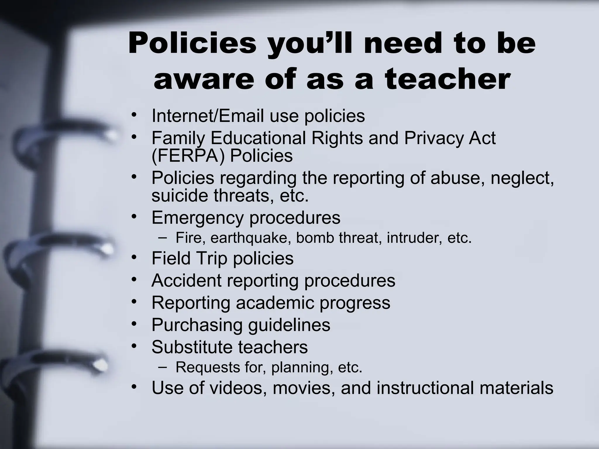 Policies you’ll need to be
aware of as a teacher
• Internet/Email use policies
• Family Educational Rights and Privacy Act
(FERPA) Policies
• Policies regarding the reporting of abuse, neglect,
suicide threats, etc.
• Emergency procedures
– Fire, earthquake, bomb threat, intruder, etc.
• Field Trip policies
• Accident reporting procedures
• Reporting academic progress
• Purchasing guidelines
• Substitute teachers
– Requests for, planning, etc.
• Use of videos, movies, and instructional materials
 