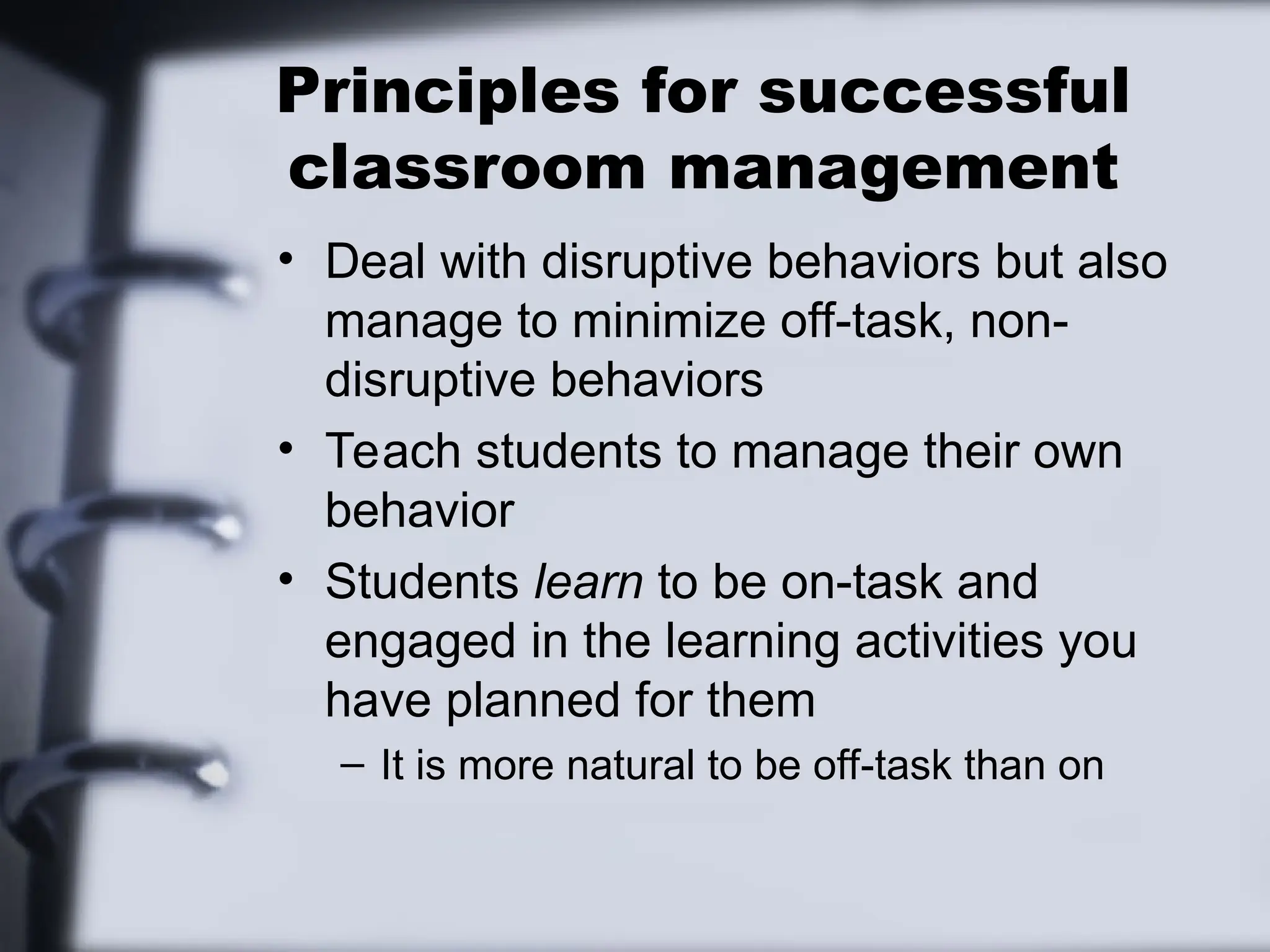 Principles for successful
classroom management
• Deal with disruptive behaviors but also
manage to minimize off-task, non-
disruptive behaviors
• Teach students to manage their own
behavior
• Students learn to be on-task and
engaged in the learning activities you
have planned for them
– It is more natural to be off-task than on
 