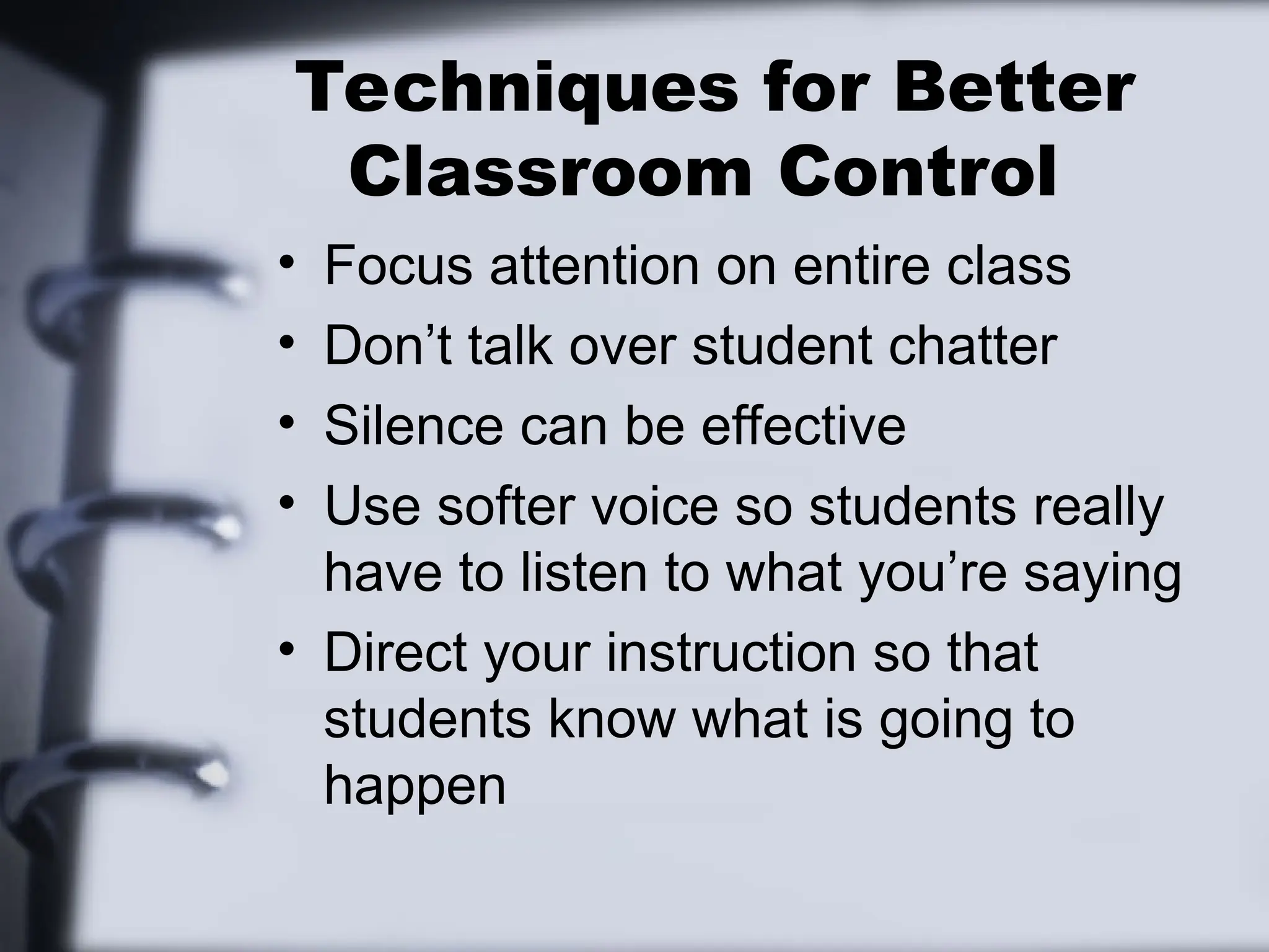 Techniques for Better
Classroom Control
• Focus attention on entire class
• Don’t talk over student chatter
• Silence can be effective
• Use softer voice so students really
have to listen to what you’re saying
• Direct your instruction so that
students know what is going to
happen
 