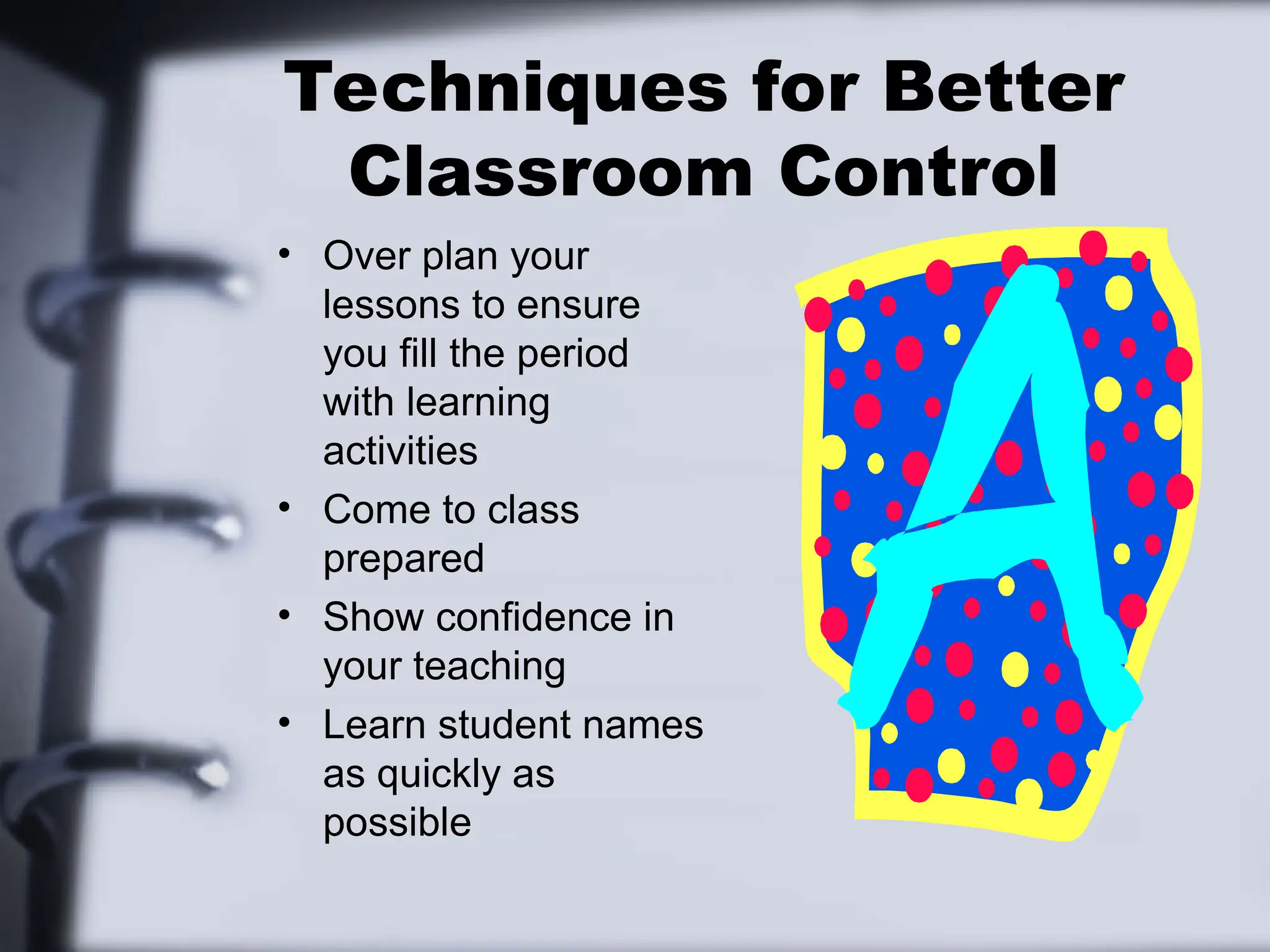 Techniques for Better
Classroom Control
• Over plan your
lessons to ensure
you fill the period
with learning
activities
• Come to class
prepared
• Show confidence in
your teaching
• Learn student names
as quickly as
possible
 