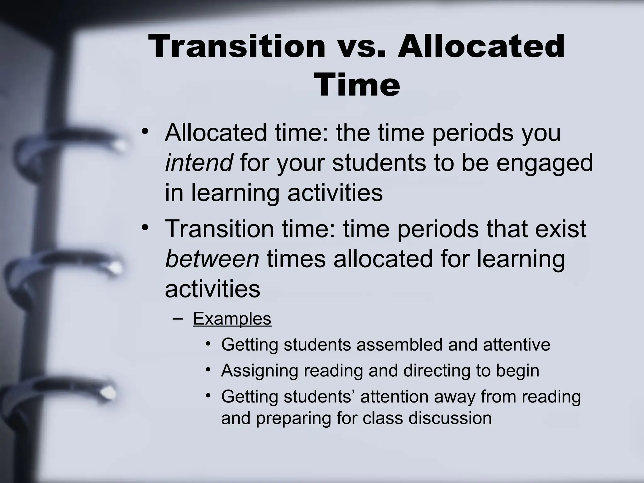 Transition vs. Allocated
Time
• Allocated time: the time periods you
intend for your students to be engaged
in learning activities
• Transition time: time periods that exist
between times allocated for learning
activities
– Examples
• Getting students assembled and attentive
• Assigning reading and directing to begin
• Getting students’ attention away from reading
and preparing for class discussion
 