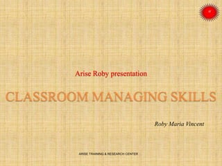 Arise Roby presentation
CLASSROOM MANAGING SKILLS
Roby Maria Vincent
ARISE TRAINING & RESEARCH CENTER
 