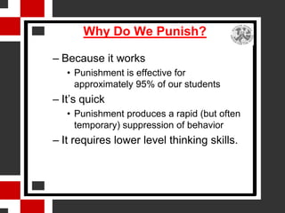 Why Do We Punish?

– Because it works
   • Punishment is effective for
     approximately 95% of our students
– It’s quick
   • Punishment produces a rapid (but often
     temporary) suppression of behavior
– It requires lower level thinking skills.
 