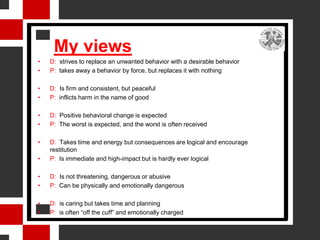 My views
•   D: strives to replace an unwanted behavior with a desirable behavior
•   P: takes away a behavior by force, but replaces it with nothing

•   D: Is firm and consistent, but peaceful
•   P: inflicts harm in the name of good

•   D: Positive behavioral change is expected
•   P: The worst is expected, and the worst is often received

•   D: Takes time and energy but consequences are logical and encourage
    restitution
•   P: Is immediate and high-impact but is hardly ever logical

•   D: Is not threatening, dangerous or abusive
•   P: Can be physically and emotionally dangerous

•   D: is caring but takes time and planning
•   P: is often “off the cuff” and emotionally charged
 