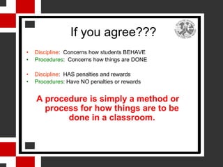 If you agree???
•   Discipline: Concerns how students BEHAVE
•   Procedures: Concerns how things are DONE

•   Discipline: HAS penalties and rewards
•   Procedures: Have NO penalties or rewards


    A procedure is simply a method or
      process for how things are to be
           done in a classroom.
 