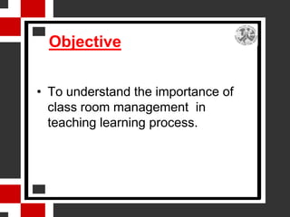 Objective


• To understand the importance of
  class room management in
  teaching learning process.
 