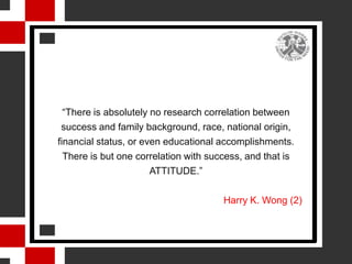 “There is absolutely no research correlation between
 success and family background, race, national origin,
financial status, or even educational accomplishments.
  There is but one correlation with success, and that is
                       ATTITUDE.”

                                       Harry K. Wong (2)
 