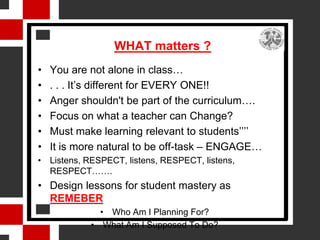 WHAT matters ?
•   You are not alone in class…
•   . . . It’s different for EVERY ONE!!
•   Anger shouldn't be part of the curriculum….
•   Focus on what a teacher can Change?
•   Must make learning relevant to students’’’’
•   It is more natural to be off-task – ENGAGE…
• Listens, RESPECT, listens, RESPECT, listens,
  RESPECT…….
• Design lessons for student mastery as
  REMEBER
              • Who Am I Planning For?
            • What Am I Supposed To Do?
 