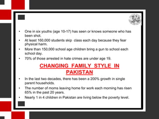 •   One in six youths (age 10-17) has seen or knows someone who has
    been shot.
•   At least 160,000 students skip class each day because they fear
    physical harm.
•   More than 150,000 school age children bring a gun to school each
    school day.
•   70% of those arrested in hate crimes are under age 19.

             CHANGING FAMILY STYLE IN
                    PAKISTAN
•   In the last two decades, there has been a 200% growth in single
    parent households.
•   The number of moms leaving home for work each morning has risen
    65% in the past 20 years.
•   Nearly 1 in 4 children in Pakistan are living below the poverty level.
 