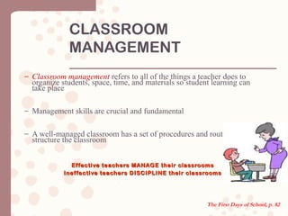 CLASSROOM
MANAGEMENT
– Classroom management refers to all of the things a teacher does to
organize students, space, time, and materials so student learning can
take place
– Management skills are crucial and fundamental
– A well-managed classroom has a set of procedures and routines that
structure the classroom
Effective teachers MANAGE their classroomsEffective teachers MANAGE their classrooms
Ineffective teachers DISCIPLINE their classroomsIneffective teachers DISCIPLINE their classrooms
The First Days of School, p. 82
 