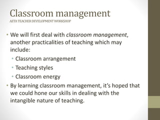 Classroom management
AETATEACHERDEVELOPMENTWORKSHOP
• We will first deal with classroom management,
another practicalities of teaching which may
include:
• Classroom arrangement
• Teaching styles
• Classroom energy
• By learning classroom management, it’s hoped that
we could hone our skills in dealing with the
intangible nature of teaching.
 