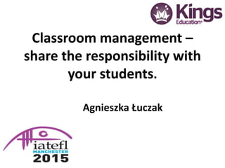 Classroom management –
share the responsibility with
your students.
Agnieszka Łuczak
 