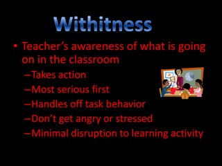 • Teacher’s awareness of what is going
on in the classroom
–Takes action
–Most serious first
–Handles off task behavior
–Don’t get angry or stressed
–Minimal disruption to learning activity

 
