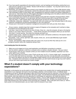 16. If you have specific expectations for documents turned in, such as headings and formatting, practice them as a
          class and put a sample on your website. Review it with the kids on a projector. You may even want to set up a
          template to simplify the process.
      17. Remember, your students' computers connect to your projector as easily as yours. Given a little advance notice,
          many students are happy to demonstrate a skill for the class (and make you available to assist needier students).
      18. Take advantage of Web 2.0 tools (blogs, wikis, GoogleApps) for classroom projects and student collaboration in
          class and out. Remember that one of the biggest advantages to technology use is the ability to extend the school
          day and expand beyond the boundaries of your classroom.
      19. You'll occasionally have students who will have frequent issues with their computers ("Frequent Fliers"). When
          these issues feel too frequent, or too well-timed, feel free to verify the issue with a member of the tech team.
          They may need 1-1 with a techier adult or with someone who can tell if it's misuse or general user error.
      20. Collaborate, collaborate, collaborate. Your peers both within and outside your may have great ideas to offer about
          classroom management and techniques/strategies to use in the classroom.
      21. Choose some "commands" for classroom management and practice them with your kids. Some ideas:

          45 your screens - students lower their screens to approx 45 degrees so the computers won't overheat or sleep,
          but students won't be distracted by the screen
          Lids down, I want to hear 20 clicks (if you have 20 kids), Close 'em - close the computer; all eyes on the teacher
          Hands on your heads, Reach for the stars... - hands off the computers and someplace where you can see them
          Shut down, 5 minute warning - Shut down the computer and pack it up.
          Teacher lowers screen - Student isn't allowed to raise the screen until teacher conference or the teacher raises it
          (When a student doesn't comply as directed).
          Nonverbals - music, chimes, light flash, bells, buzzers, timers, etc., can be used effectively to gain student
          attention during projects
          Visuals - give students a "flag" (colored index card, post-it, etc.) to put out when they need you for a non-
          emergency question rather than impatiently raising a hand.

Late breaking tips from the trenches...

          Make sure you're logged out of any email applications and AIM before connecting to a projector.
          Don't be afraid to separate a child from a computer when (or before) a situation worsens. Use your instinct.
          Avoid having a child use your computer (unless you have multiple accounts available), especially if you have
           admin rights to your machine.
          If a "tech expert" gets out of hand in class ("That's not the way I do it!" or "I know a better way!"), remember that
           you're the adult (and remind as necessary). Yes, there may be more than one way that works, but sometimes
           you need to be willing to say that you acknowledge multiple methods, but you need students to do it your way this
           time. Sometimes this is best done in a private conversation; you don't want to bruise an ego if you don't need to,
           and you don't want to get sucked into a power struggle.


What if a student doesn't comply with your technology
expectations?
Remember, as the teacher you are the adult in control. Communicate to your students that not meeting appropriate use
expectations in your classroom will result in loss of privileges, detention, communication home, or whatever logical
consequence you see fit. Although technology is often one of the best tools we have for instruction, it isn't the only one. In
a pinch, students can make due in the short term with pencil, paper, and old-fashioned textbooks and reference books.
Most students, when they realize this is the alternative to a technology-rich experience, will modify their behavior
accordingly. Avoid making loss of technology a long-term solution. If you're really integrating the technology well, not
allowing access to a tool/resource may be unfairly putting up a barrier to learning. Similarly, you shouldn't punish an
entire class because one or two members of the community are a challenge. With a solid plan (and a back up - either a
back up plan or an instructional peer), you can make it work for everyone in your class.
 