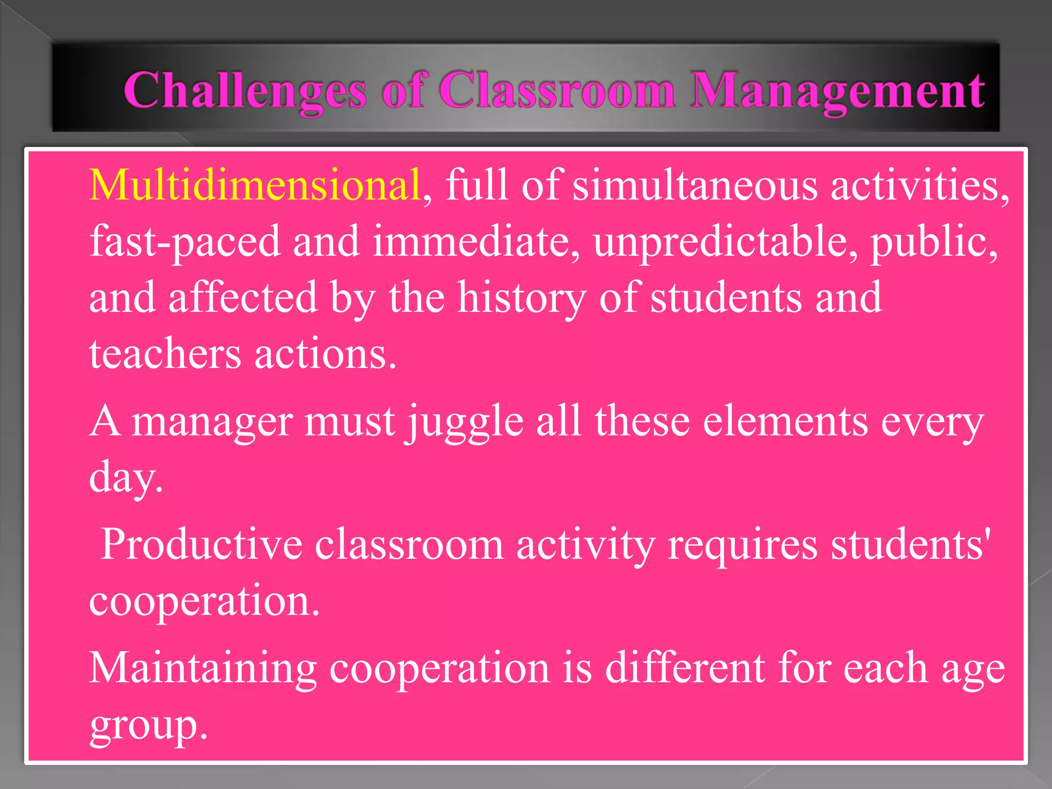  Multidimensional, full of simultaneous activities,
fast-paced and immediate, unpredictable, public,
and affected by the history of students and
teachers actions.
 A manager must juggle all these elements every
day.
 Productive classroom activity requires students'
cooperation.
 Maintaining cooperation is different for each age
group.
 