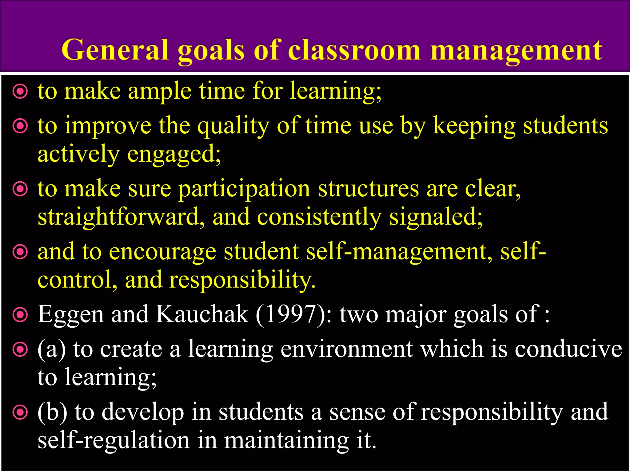  to make ample time for learning;
 to improve the quality of time use by keeping students
actively engaged;
 to make sure participation structures are clear,
straightforward, and consistently signaled;
 and to encourage student self-management, self-
control, and responsibility.
 Eggen and Kauchak (1997): two major goals of :
 (a) to create a learning environment which is conducive
to learning;
 (b) to develop in students a sense of responsibility and
self-regulation in maintaining it.
 