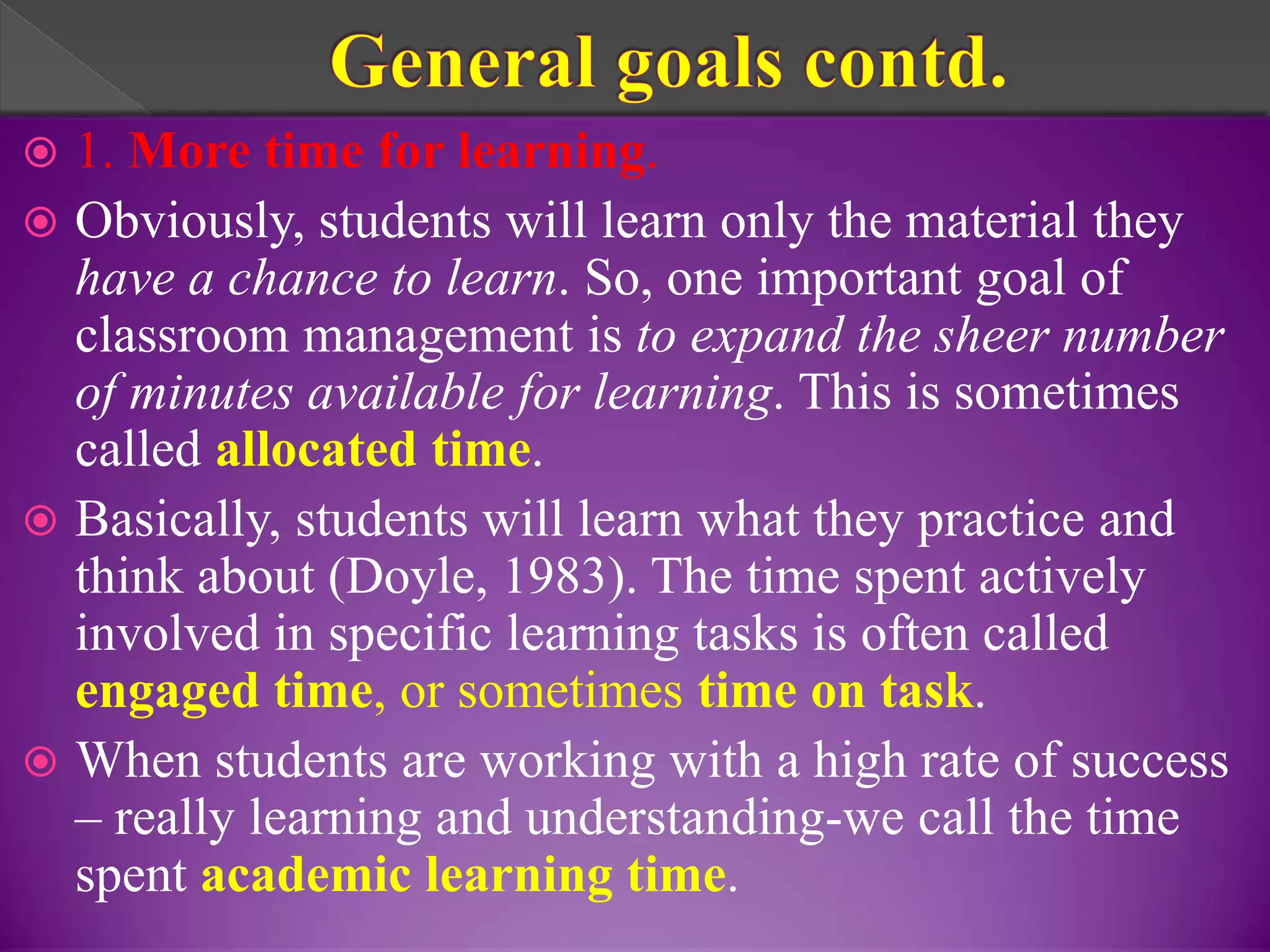  1. More time for learning.
 Obviously, students will learn only the material they
have a chance to learn. So, one important goal of
classroom management is to expand the sheer number
of minutes available for learning. This is sometimes
called allocated time.
 Basically, students will learn what they practice and
think about (Doyle, 1983). The time spent actively
involved in specific learning tasks is often called
engaged time, or sometimes time on task.
 When students are working with a high rate of success
– really learning and understanding-we call the time
spent academic learning time.
 