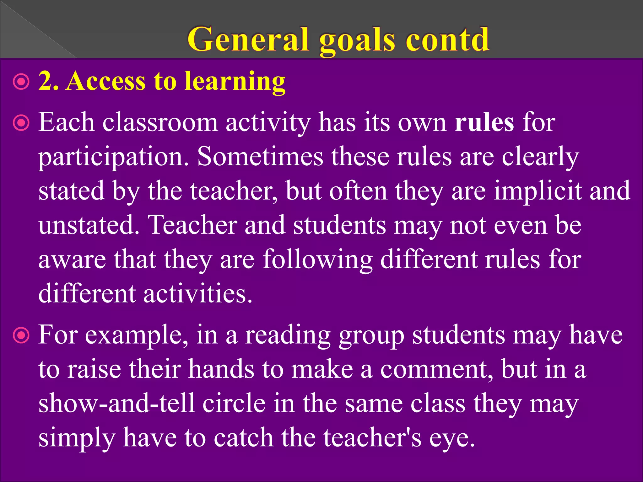  2. Access to learning
 Each classroom activity has its own rules for
participation. Sometimes these rules are clearly
stated by the teacher, but often they are implicit and
unstated. Teacher and students may not even be
aware that they are following different rules for
different activities.
 For example, in a reading group students may have
to raise their hands to make a comment, but in a
show-and-tell circle in the same class they may
simply have to catch the teacher's eye.
 