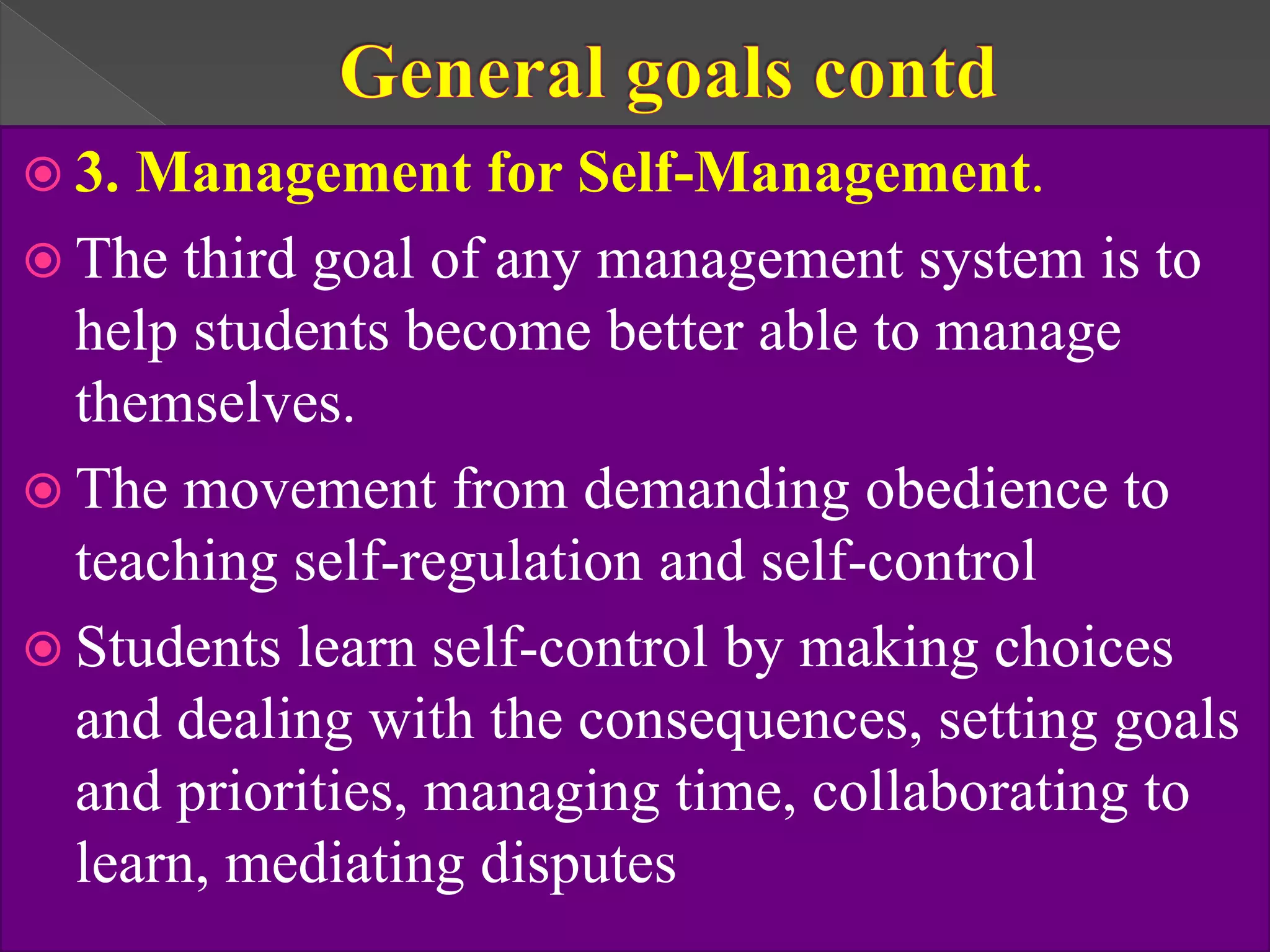  3. Management for Self-Management.
 The third goal of any management system is to
help students become better able to manage
themselves.
 The movement from demanding obedience to
teaching self-regulation and self-control
 Students learn self-control by making choices
and dealing with the consequences, setting goals
and priorities, managing time, collaborating to
learn, mediating disputes
 